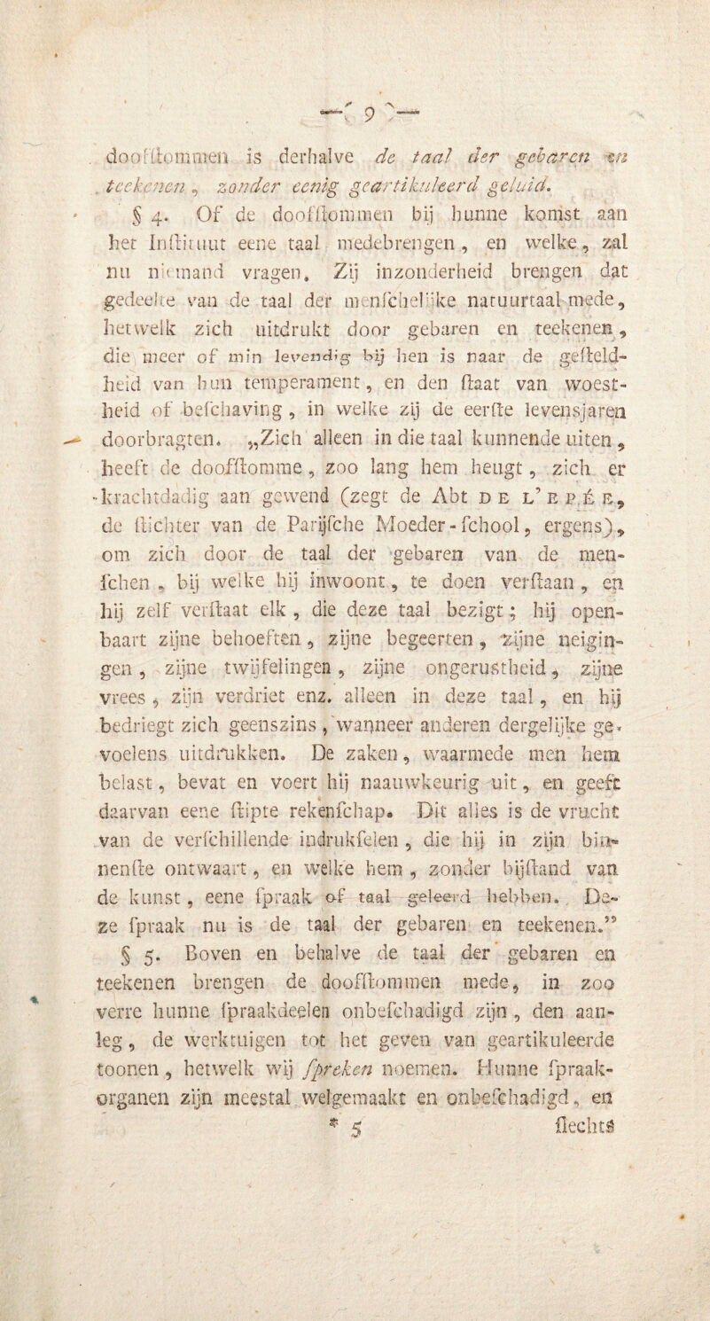 doo[(lommen is derhalve de taal der gebaren tn tcckcnen , zonder eenig geartikuleerd geluid. § 4. Of de doofdommen bij hunne komst aan het In (li ui ut eene taai medebrengen, en welke, zal nu niemand vragen» Zij inzonderheid brengen dat gedeelte van de taal der nn-nfchelijke natuurtaal mede, hetwelk zich uitdrukt door gebaren en reekenen, die meer of min levendig bij hen is naar de gefield heid van hun temperament, en den daat van woest- heid of befchaving , in welke zij de eerde levensjaren — doorbragten. „Zich alleen in die taal kunnende uiten , heeft de do of (lom me, zoo lang hem heugt, zich er •krachtdadig aan gewend (zegt de Abt de l’epéb, de {lichter van de Parijfche Moeder-fchool, ergens), om zich door de taal der gebaren van de men» fchen , bij welke hij inwoont, te doen verdaan, en hij zelf ver (laat elk , die deze taal bezigt; hij open- baart zijne behoeften, zijne begeerten, zijne neigin- gen , zijne twijfelingen, zijne ongerustheid, zijne vrees , zijn verdriet enz. alleen in deze taal, en hij bedriegt zich geenszins ,'wanneer anderen dergelijke ge* voelens uitdrukken. De zaken, waarmede men hem belast, bevat en voert hij naauwkeurig uit, en geeft daarvan eene (tipte rek en fc hap* Dit alles is de vrucht van de verfchiliende indrukfeien , die hij in zijn bin- nen 11 e ontwaart, en welke hem , zonder bij (land van de kunst, eene fpraak o-f taal geleerd hebben. De- ze fpraak nu is de taal der gebaren en reekenen.55 § 5. Boven en behalve de taal der gebaren en reekenen brengen de doofdommen mede, in zoo verre hunne fpraakdeelen onbefchadigd zijn , den aan- leg , de werktuigen tot het geven van geartikuleerde toonen, hetwelk wij [preken noemen. Hunne fpraak- organen zijn meestal welgemaakt en onbefchadigd, en