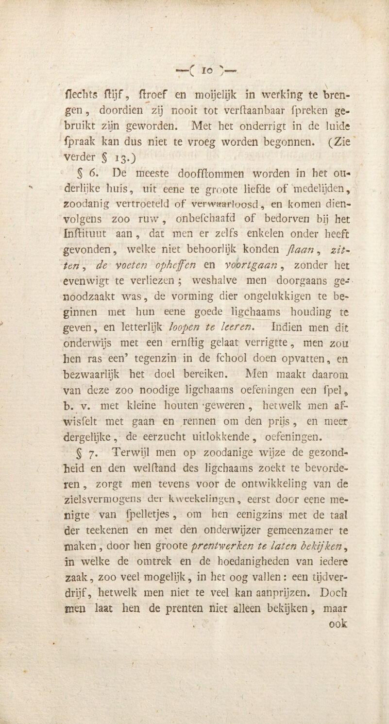 gen , doordien zij nooit tot verdaanbaar fpreken ge- bruikt zijn geworden. Met het onderrigt in de luide fpraak kan dus niet te vroeg worden begonnen. (Zie verder § 13.) § 6. De meeste doofïlommen worden in het ou- derlijke huis, uit eene te groote liefde of medelijden, zoodanig vertroeteld of verwaarloosd, en komen dien- volgens zoo ruw, onbefchaafd of bedorven bij het Inftituut aan , dat men er zelfs enkelen onder heeft gevonden, welke niet behoorlijk konden ftaan, zit- ten , de voeten opheffen en voortgaan, zonder het evenwigt te verliezen ; weshalve men doorgaans ge- noodzaakt was, de vorming dier ongelukkigen te be- ginnen met hun eene goede ligchaams houding te geven, en letterlijk loopen te leer en. Indien men dit onderwijs met een ernlïig gelaat verrigtte, men zou hen ras een’ tegenzin in de fchool doen opvatten, en bezwaarlijk het doel bereiken. Men maakt daarom van deze zoo noodige ligchaams oefeningen een fpel5 b. v. met kleine houten 'geweren , hetwelk men af- wisfeit met gaan en rennen om den prijs , en meer dergelijke, de eerzucht uitlokkende, oefeningen. § 7. Terwijl men op zoodanige wijze de gezond- heid en den welftand des ligchaams zoekt te bevorde- ren , zorgt men tevens voor de ontwikkeling van de zielsvermogens der kweekelingen, eerst door eene me- nigte van fpelletjes, om hen eenigzms met de taal der teek enen en met den onderwijzer gemeenzamer te maken , door hen groote prentwerken te laten bekijken, in welke de om trek en de hoedanigheden van iedere zaak, zoo veel mogelijk, in het oog vallen: een tijdver- drijf, hetwelk men niet te veel kan aanprijzen. Doch mén laat hen de prenten niet alleen bekijken, maar ook