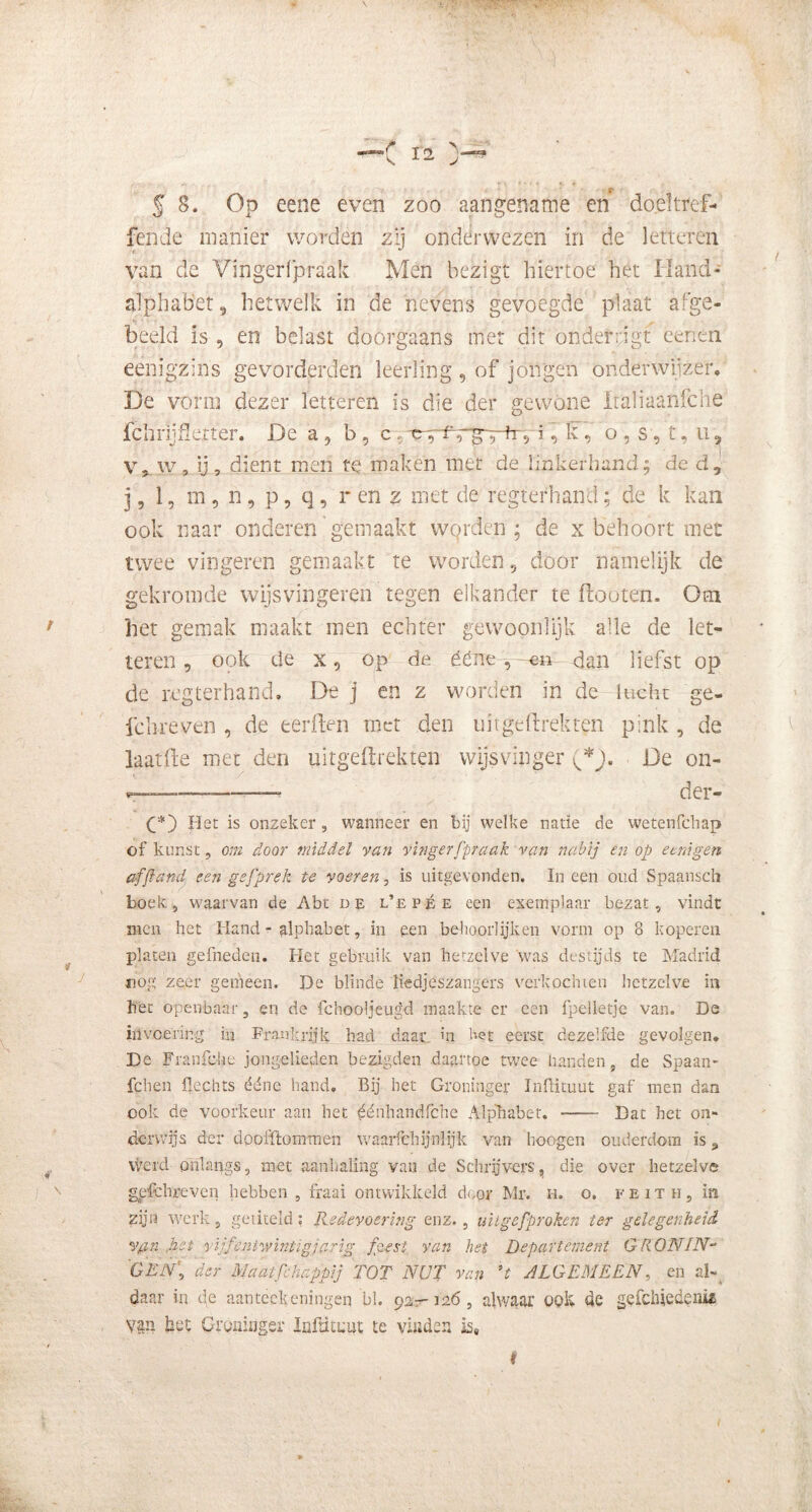 r § 8. Op eene even zoo aangename en doeltref- fende manier worden zij onderwezen in de letteren van de Vingerfpraak Men bezigt hiertoe het Hand- alphabet, hetwelk in de nevens gevoegde plaat afge- beeld is , en belast doorgaans met dit ondeftig! lenen eenigzins gevorderden leerling , of jongen onderwijzer, De vorm dezer letteren is die der gewone ïtaliaanfche fchrijflerter. De a, b , c. ïk? o , s, t, u, V, w, ij, dient men te maken met de linkerhand; de d, j, 1, m , n, p, q, r en z met de regtefhand; de k kan ook naar onderen gemaakt worden; de x behoort met twee vingeren gemaakt te worden 5 door namelijk de gekromde wijsvingeren tegen elkander te flooten. Om het gemak maakt men echter gewoon-lijk alle de let- teren , ook de x 0 op de éene, en dan liefst op de regterhand, De j en z worden in de lucht ge- le breven , de eerften roet den uiige drek ten pink , de laatde met den uitgeftrekten wijsvinger De on- der- Het is onzeker, wanneer en bij welke natie de wetenfehap of kunst, om door middel van vingerfpraak van nabij en op eenigen afftand, een gefprek te voeren, is uitgevonden. In een oud Spaansch boek, waarvan de Abt de l’epée een exemplaar bezat, vindt men het Hand - alphabet, in een bekoorlijken vorm op 8 koperen platen gefneden. Het gebruik van hetzelve was destijds te Madrid nog zeer gemeen. De blinde liedjeszangers verkochten hetzelve in het openbaar 5 en de fchooljeugd maakte er een fpelletje van. De invoering iii Frankrijk had daar in Het eerst dezelfde gevolgen, De Franfehe jongelieden bezigden daartoe twee handen, de Spaan- fchen Hechts ééne hand. Bij het Groninger InlHtuut gaf men dan ook de voorkeur aan het ^énhandfche Alphabet. Dat het on- derwijs der doofftommen waarfehijnlyk van hoogen ouderdom is „ werd onlangs, met aanhaling van de Schrijvers, die over hetzelve gefchreven hebben , fraai ontwikkeld door Mr. i-i. o. feith, in zijn werk, getiteld; Redevoering enz., uitgefproken ter gelegenheid Vfin het vijfentwintigjarig feest van hei Departement GRONIN- GEN’, der Maatfehappij TOT NUT van *t ALGEMEEN, en al- daar in de aan teek eningen bi. 92,-126, alwaar ook de gefchiedeni# Van het Groninger Inftitnut te vinden is»