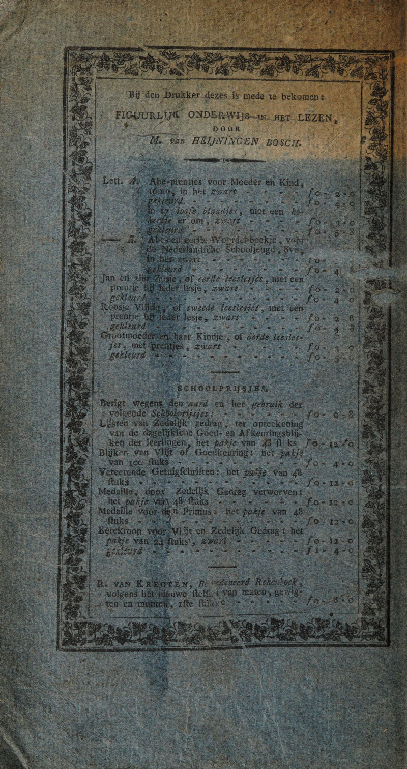 mÊÊ>? ©üsè'® Bij den Drukker dezes is mede te bekomen: W ,  '• ’-j/i: : •;KV'. ‘ ' ' ‘■•'■ia ' • ..= V ■ ' »> iV'. fe#ÜRL,t^C' ONDERWIJST, het LEZEN ^ __ DOOR Sr hëjjningen boscil k ?m»0i Lett, Abe-prentjes voor Moeder eh Kind bet Zwart - : -K-K met een . ka rpi' ÏJ-. los Je blaadje, %etjjjjj. errom', z iV%i . p .. 4<-f*èpekjè , voor db Nederiandfdic Schooljeugd , 8vor gekleurd Jan en zijnt Zusje , of eerfle leeslesjes , met een ... lp rent je Ieder; lesje , zwart - - - • ■* : gefleurd \ - *• ■ » - - - - - • •■■.fe-'P '»,... Roosje Vlijtig, of tweede leeslesjes, met een prentje lipleder lesje, zwart *f • _.•■•'. • ** • « • '*» ,**'.- •'** ■ K - **■- Grootmoeder eb.baar Kindje , of derde leesles- jtsi meK-pr dijtjes , zwerft ; * . - d KlKis y gthleurel ** ’ '•*<. :® =*. — — . ■ — —~ ■■. a»..- .« fgKsS c H ö'OJL p R ijsi ê K - S' : ■ ;■> Berigt wegens den ea het gebruik der / volgende Sc/ièolpTijsjesl * >■ -; • - ƒ o *• o * 8 Lp ten van Zedeijjk 'gedrag , ter opteekening . van de d^eljlkfciie.Goed- eb Af.^eiiringsbliL' ••..•■ ken der leerlingen, bet pakje van |3 ft; ks ƒö - 12/0 BljjiPn van of Goedkeuring: bet /pakje ’ ■ KK van loo fluks - - - * ' - ^ -J.« - ƒ o- 4-0 Vereerende Getuigfchriften: bet pakje van 4$ ■■'fluks > '--K*:' K ~ W . ■ - few ƒ o * 12 * O Mêdaiiif* door Zedelgk Gedragverworven : - bet^ pakje vai>^ 48 ftaks - - « >' * /o - 12 » o Medaille voor: -PriniüSfe bet pakje van 48 ' ■ fluks *■ - 4 - y* ■ - — . ■ -'. y ; - - ‘ /o * 12 - o Eerektoon voörj;Vl5it eb Zedelijk - Gedrag: hét ■ ■ pakje vair £4 fluks', zwart ----- ƒ0-14-0 Rij VAN ii Rmpst E. Nj |t. rsdmeërd Rekenboek ' volgens bstdiieuwe fteljd LVftP maten-, gewig .?■ ten en:rimpïtetïs ifle ilükk®:Ki*jKj ■“idKpv W0H*i ijf:® K‘r. rr ^ . ''v’J rgK-yi.». » K :hK . i 'Ó' :’-VFgi,--’* F