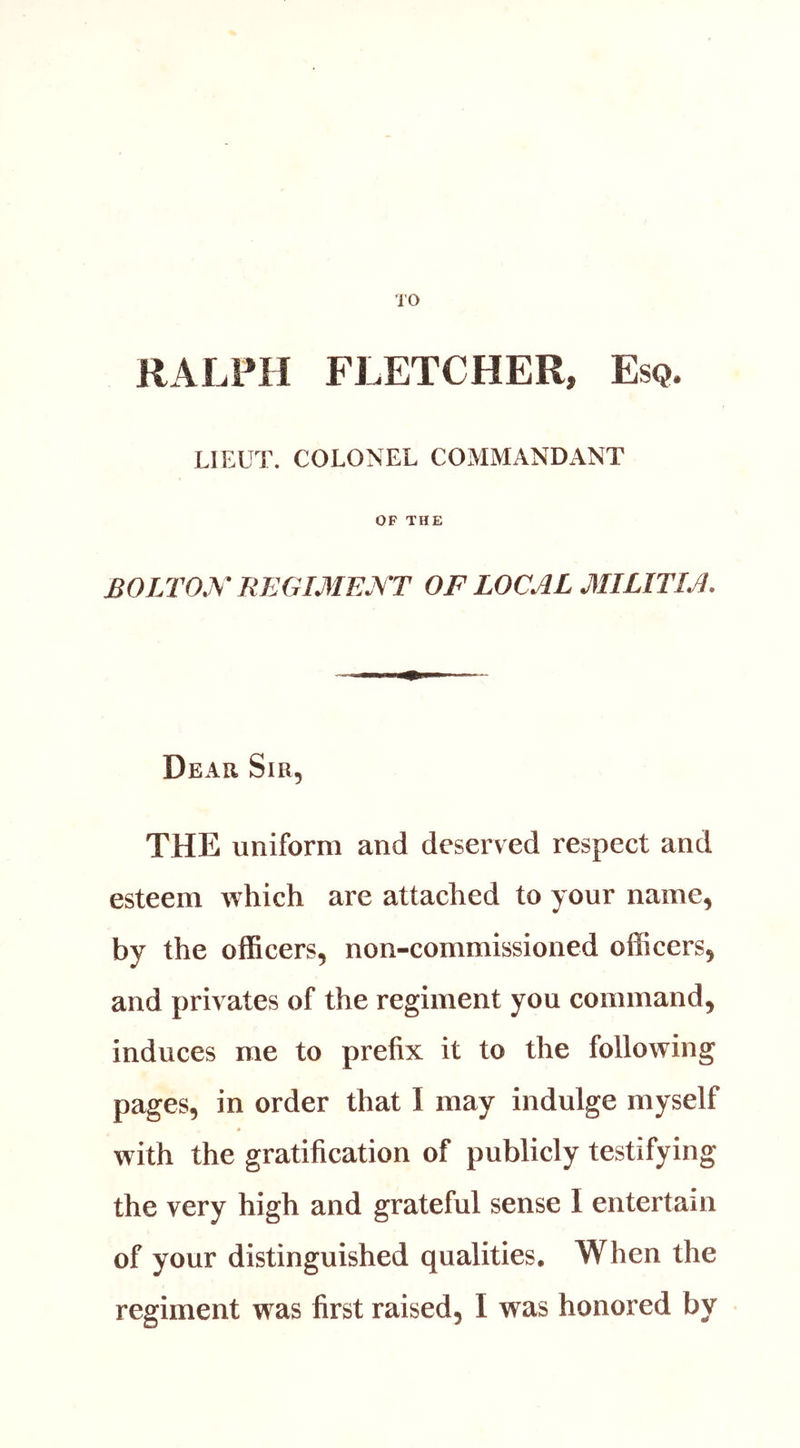 RALPH FLETCHER, Esq. LIEUT. COLONEL COMMANDANT OF THE BOLTOJ^^ REGIMEjST OF LOCAL MILITIA. Dear Sir, THE uniform and deserved respect and esteem which are attached to your name, by the officers, non-commissioned officers, and privates of the regiment you command, induces me to prefix it to the following pages, in order that I may indulge myself with the gratification of publicly testifying the very high and grateful sense I entertain of your distinguished qualities. When the regiment was first raised, I was honored by