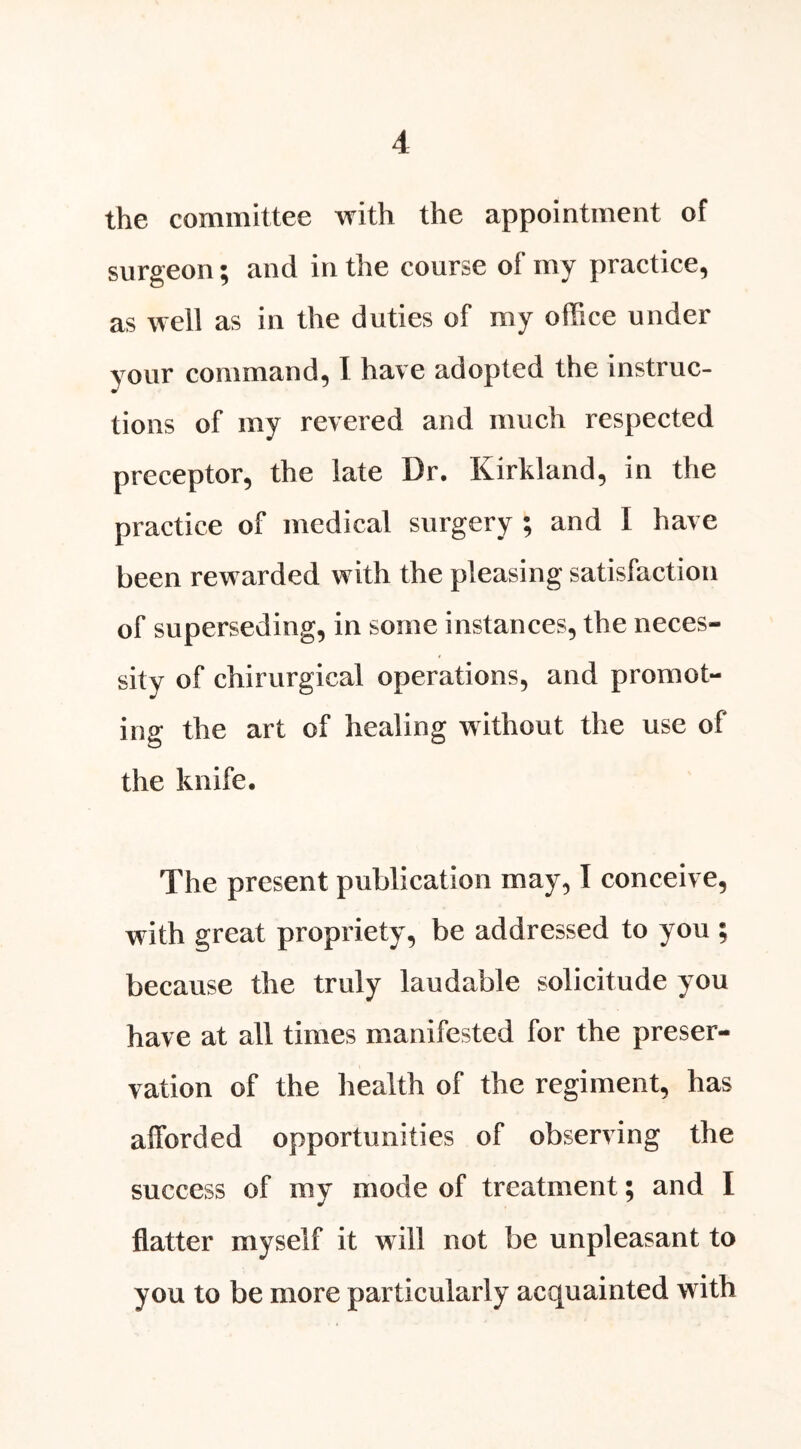 the committee with the appointment of surgeon; and in the course of my practice, as well as in the duties of my office under your command, I have adopted the instruc- tions of my revered and much respected preceptor, the late Dr. Kirkland, in the practice of medical surgery ; and I have been rewarded with the pleasing satisfaction of superseding, in some instances, the neces- sity of chirurgical operations, and promot- ing the art of healing without the use of the knife. The present publication may, I conceive, with great propriety, be addressed to you ; because the truly laudable solicitude you have at all times manifested for the preser- vation of the health of the regiment, has afforded opportunities of observing the success of my mode of treatment; and I flatter myself it will not be unpleasant to you to be more particularly acquainted with