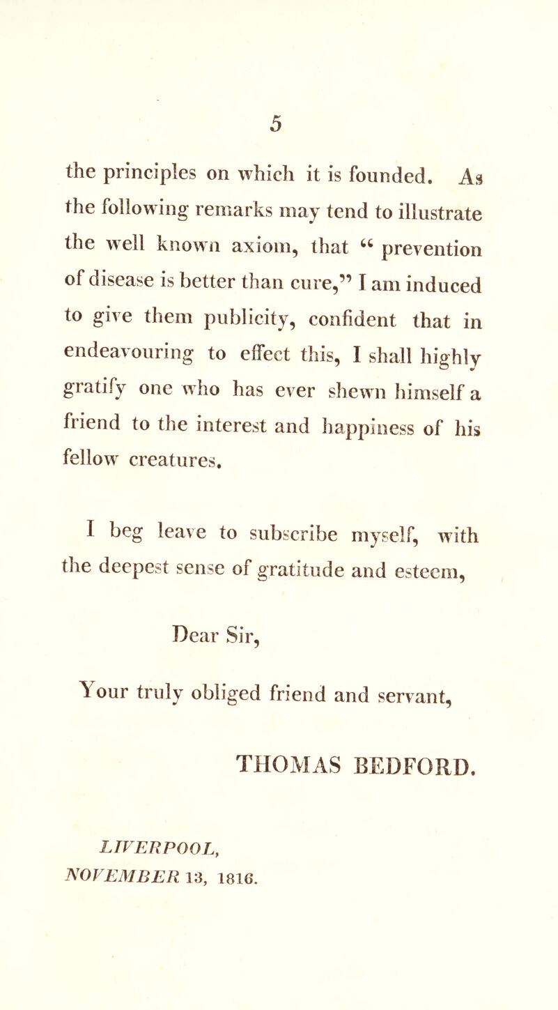the principles on which it is founded. As the following remarks may tend to illustrate the well known axiom, that “ prevention of disease is better than cure,” I am induced to give them publicity, confident that in endeavouring to effect this, I shall highly gratify one who has ever shewn himself a friend to the interest and happiness of his fellow creatures. I beg leave to subscribe myself, with the deepest sense of gratitude and esteem. Dear Sir, Your truly obliged friend and servant, THOMAS BEDFORD. LIVERPOOL, NOVEMBER 13, 1816.