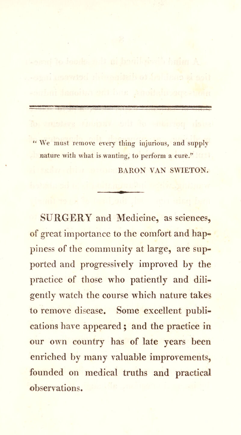 “ We must remove every thing injurious, and supply nature with what is wanting, to perform a cure/' BARON VAN SWIETON. SURGERY and Medicine, as sciences, of great importance to the comfort and hap- piness of the community at large, are sup- ported and progressively improved by the practice of those who patiently and dili- gently watch the course which nature takes to remove disease. Some excellent publi- cations have appeared; and the practice in our own country has of late years been enriched by many valuable improvements, founded on medical truths and practical observations.