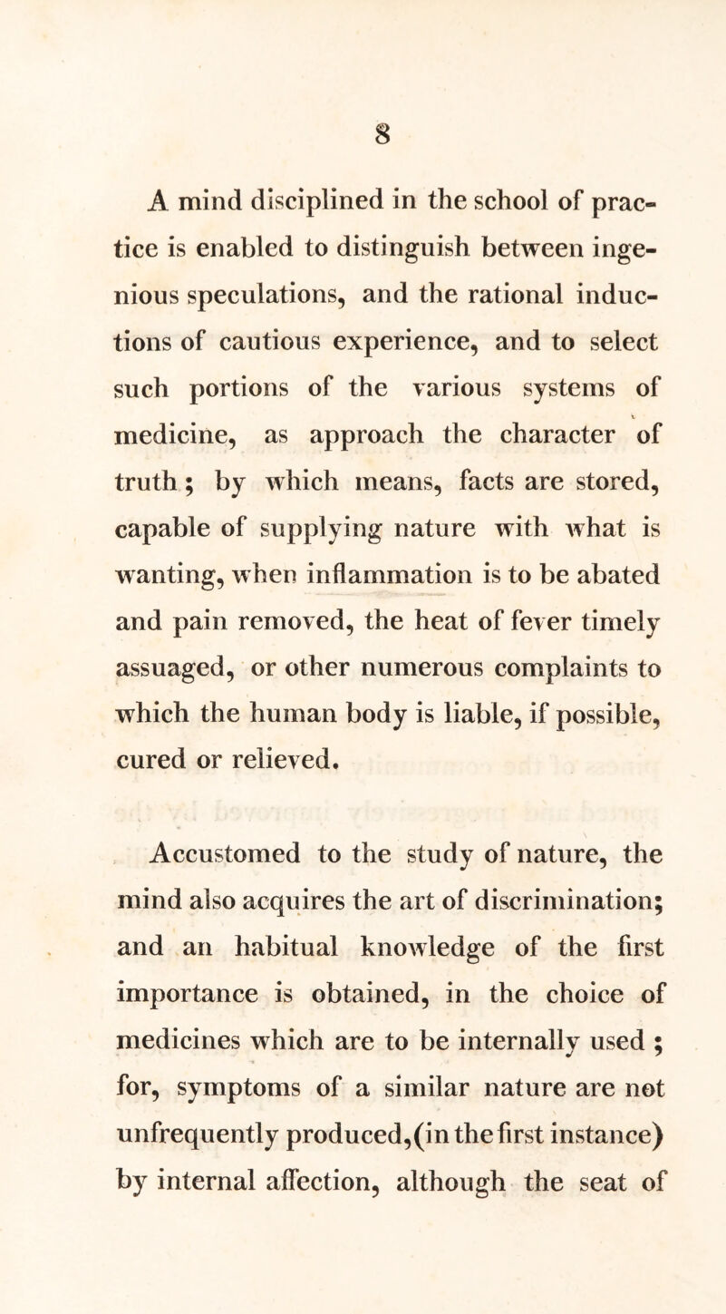 A mind disciplined in the school of prac- tice is enabled to distinguish between inge- nious speculations, and the rational induc- tions of cautious experience, and to select such portions of the various systems of t. medicine, as approach the character of truth; by which means, facts are stored, capable of supplying nature with Avhat is wanting, when inflammation is to be abated and pain removed, the heat of fever timely assuaged, or other numerous complaints to which the human body is liable, if possible, cured or relieved. Accustomed to the study of nature, the mind also acquires the art of discrimination; and an habitual knoAvledge of the first importance is obtained, in the choice of medicines which are to be internally used ; for, symptoms of a similar nature are not unfrequently produced,(in the first instance) by internal affection, although the seat of