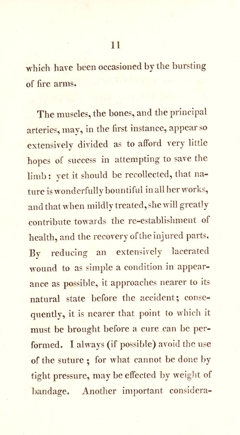 which have been occasioned by the bursting of fire arms. The muscles, the bones, and the principal arteries, may, in the first instance, appear so extensively divided as to afford very little hopes of success in attempting to save the limb : yet it should be recollected, that na- ture is wonderfully bountiful in all her works, and that when mildly treated, she will greatly contribute towards the re-establishment of health, and the recovery of the injured parts. By reducing an extensively lacerated wound to as simple a condition in appear- ance as possible, it approaches nearer to its natural state before the accident; conse- quently, it is nearer that point to which it must be brought before a cure can be per- formed. I always (if possible) avoid the use of the suture ; for what cannot be done by tight pressure, may be effected by weight of bandage. Another important considera-