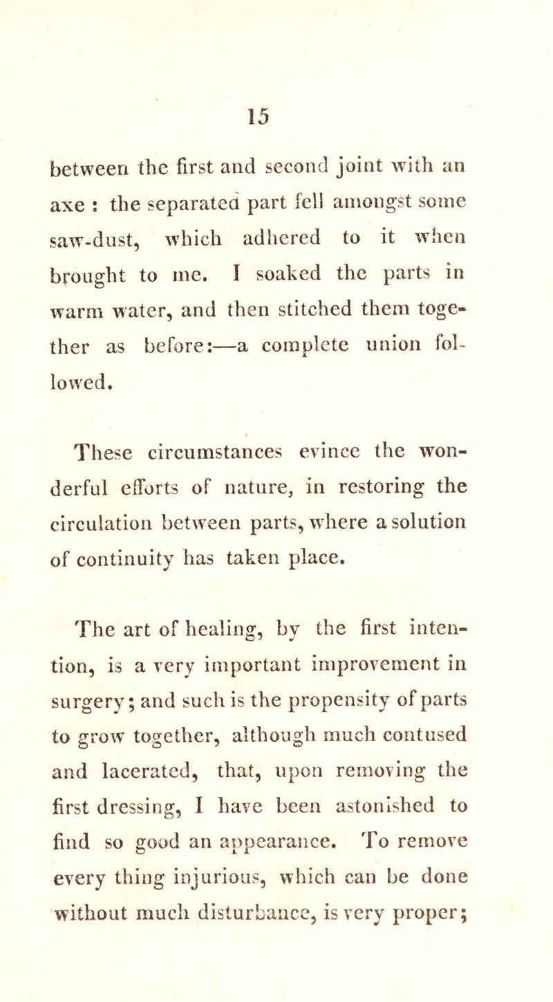 between the first and second joint with an axe ; the separated part fell amongst some saw-dust, which adhered to it when brought to me. I soaked the parts in warm water, and then stitched them toge- ther as before:—a complete union fol- lowed. « These circumstances evince the won- derful efforts of nature, in restoring the circulation between parts, where a solution of continuity has taken place. The art of healing, by the first inten- tion, is a very important improvement in surgery; and such is the propensity of parts to grow together, although much contused and lacerated, that, upon removing the first dressing, I have been astonished to find so good an appearance. To remove every thing injurious, which can be done without much disturbance, is very proper;