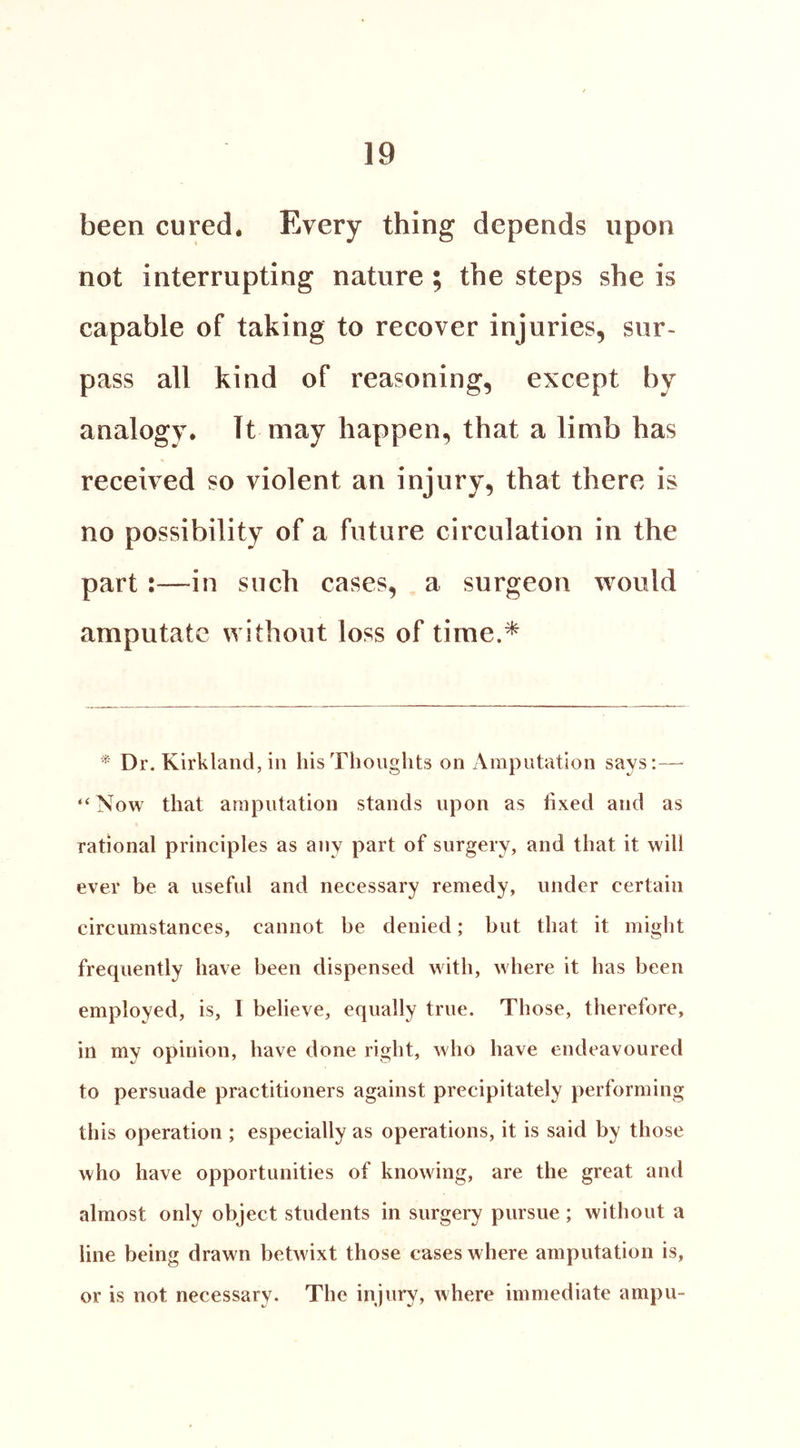 been cured. Every thing depends upon not interrupting nature ; the steps she is capable of taking to recover injuries, sur- pass all kind of reasoning, except by analogy. It may happen, that a limb has received so violent an injury, that there is no possibility of a future circulation in the part:—in such cases, a surgeon would amputate without loss of time.* ^ Dr. Kirkland, in his Thoughts on Amputation says:— “Now that amputation stands upon as fixed and as rational principles as any part of surgery, and that it will ever be a useful and necessary remedy, under certain circumstances, cannot be denied; but that it might frequently have been dispensed with, where it has been employed, is, I believe, equally true. Those, therefore, in my opinion, have done right, who have endeavoured to persuade practitioners against precipitately performing this operation ; especially as operations, it is said by those who have opportunities of knowing, are the great and almost only object students in surgery pursue; without a line being drawn betwixt those cases where amputation is, or is not necessary. The injury, where immediate ampu-
