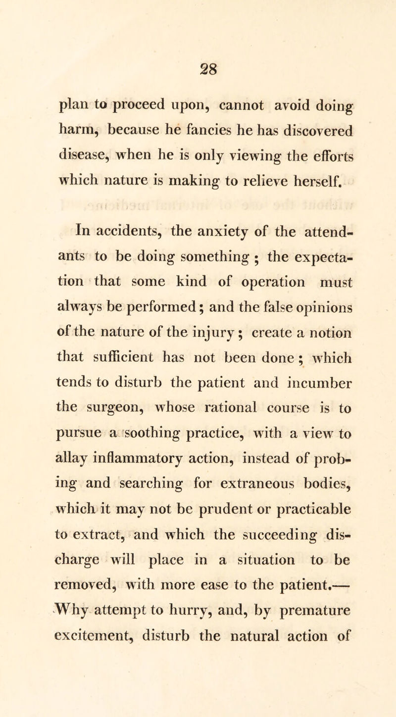 plan to proceed upon, cannot avoid doing harm, because he fancies he has discovered disease, when he is only viewing the efforts which nature is making to relieve herself. In accidents, the anxiety of the attend- ants to be doing something ; the expecta- tion that some kind of operation must always be performed; and the false opinions of the nature of the injury; create a notion that sufficient has not been done; which tends to disturb the patient and incumber the surgeon, whose rational course is to pursue a soothing practice, with a view to allay inflammatory action, instead of prob- ing and searching for extraneous bodies, which it may not be prudent or practicable to extract, and which the succeeding dis- charge will place in a situation to be removed, with more ease to the patient.— Why attempt to hurry, and, by premature excitement, disturb the natural action of