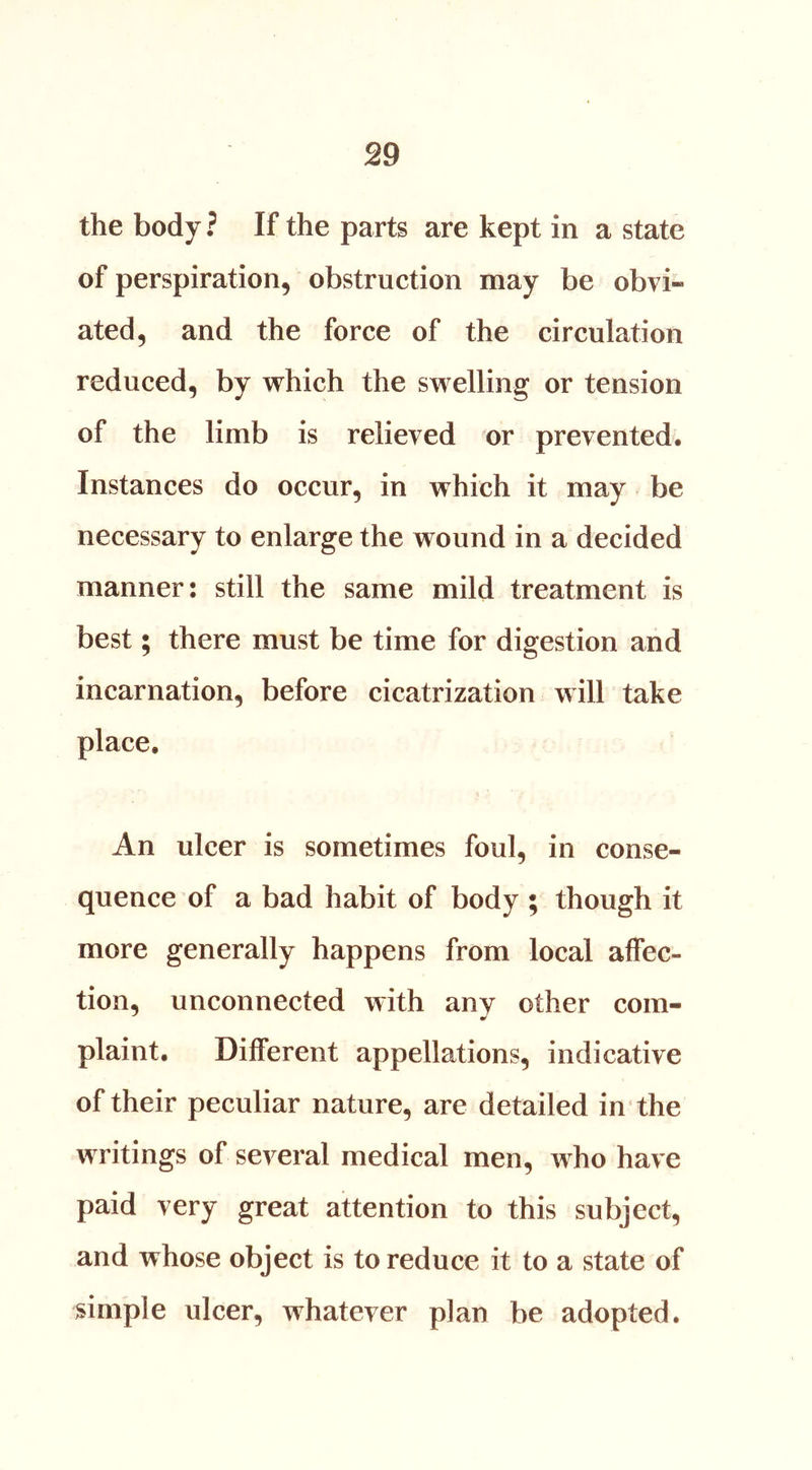 the body ? If the parts are kept in a state of perspiration, obstruction may be obvi- ated, and the force of the circulation reduced, by which the swelling or tension of the limb is relieved or prevented. Instances do occur, in which it may be necessary to enlarge the wound in a decided manner: still the same mild treatment is best; there must be time for digestion and incarnation, before cicatrization will take place. An ulcer is sometimes foul, in conse- quence of a bad habit of body ; though it more generally happens from local affec- tion, unconnected with any other com- plaint. Different appellations, indicative of their peculiar nature, are detailed in the writings of several medical men, who have paid very great attention to this subject, and whose object is to reduce it to a state of simple ulcer, whatever plan be adopted.