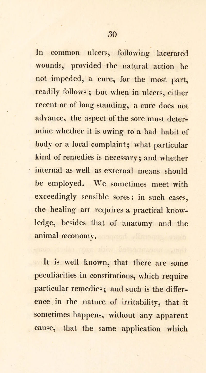 In common ulcers^ following lacerated wounds, provided the natural action be not impeded, a cure, for the most part, readily follows ; but when in ulcers, either recent or of long standing, a cure does not advance, the aspect of the sore must deter- mine whether it is owing to a bad habit of body or a local complaint; what particular kind of remedies is necessary; and whether internal as well as external means should be employed. We sometimes meet with exceedingly sensible sores: in such cases, the healing art requires a practical knoAV- ledge, besides that of anatomy and the animal oeconomy. It is well known, that there are some peculiarities in constitutions, which require particular remedies; and such is the differ- ence . in the nature of irritability, that it sometimes happens, without any apparent cause, that the same application Avhich