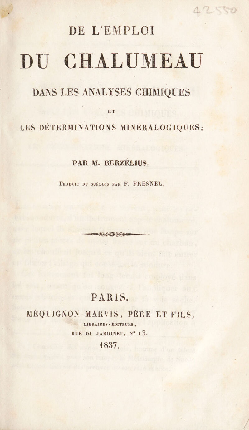 DU CHALUMEAU DANS LES ANALYSES CHIMIQUES ET LES DÉTERMINATIONS MINÉRALOGIQUES; PAR M. BER/.ÉIJL'S. Traduit du suédois par F. FRESNEL. PARIS. MÉQUIGNON -MARVIS , PÈRE ET FILS, LIBRAIRES - ÉDITEURS, RITE DU JARDINET, N° I 3. 1837.