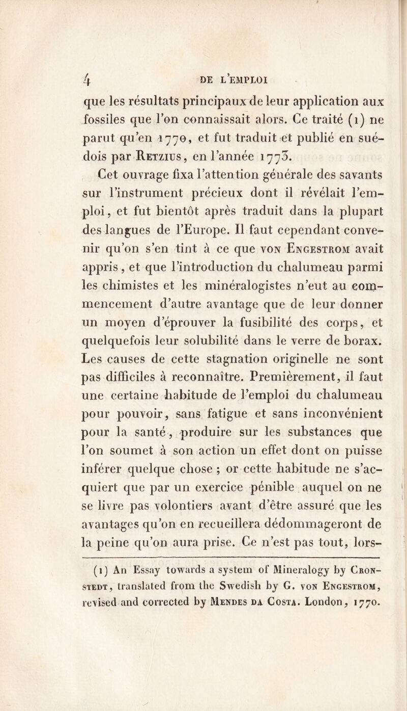 / que les résultats principaux de leur application aux fossiles que l’on connaissait alors. Ce traité (1) ne parut qu’en 1770, et fut traduit et publié en sué- dois par RETzius, en l’année 1770. Cet ouvrage fixa l’attention générale des savants sur l’instrument précieux dont il révélait l’em- ploi , et fut bientôt après traduit dans la plupart des langues de l’Europe. Il faut cependant conve- nir qu’on s’en tint à ce que von Engestrom avait appris, et que l’introduction du chalumeau parmi les chimistes et les minéralogistes n’eut au eona- mencement d’autre avantage que de leur donner un moyen d’éprouver la fusibilité des corps, et quelquefois leur solubilité dans le verre de borax. Les causes de cette stagnation originelle ne sont pas difficiles à reconnaître. Premièrement, il faut une certaine habitude de l’emploi du chalumeau pour pouvoir, sans fatigue et sans inconvénient pour la santé , produire sur les substances que l’on soumet à son action un effet dont on puisse inférer quelque chose ; or cette habitude ne s’ac- quiert que par un exercice pénible auquel on ne se livre pas volontiers avant d’être assuré que les avantages qu’on en recueillera dédommageront de la peine qu’on aura prise. Ce n’est pas tout, lors- (1) An Essay towards a System of Mineralogy by Cron- stedt, translated from the Swedisli by G. von Engestrom, revised and corrected by Mendes da Costa. London, 1770.