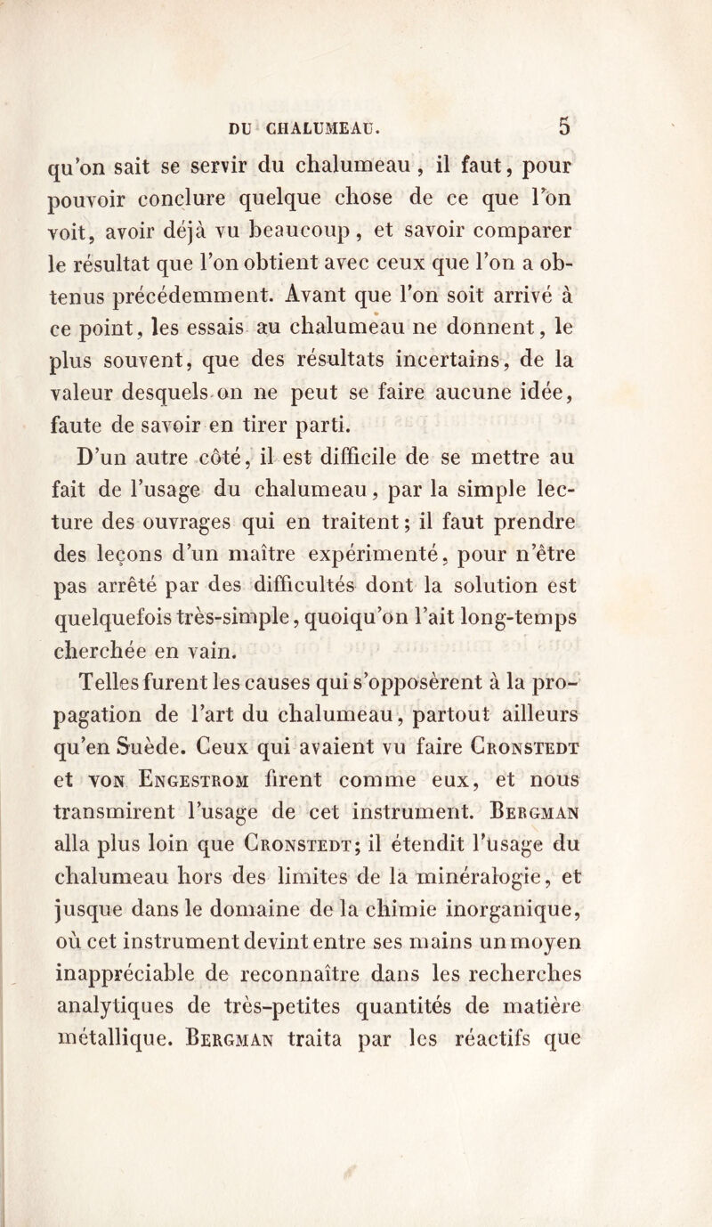 qu’on sait se servir du chalumeau , il faut, pour pouvoir conclure quelque chose de ce que Ion voit, avoir déjà vu beaucoup, et savoir comparer le résultat que l’on obtient avec ceux que l’on a ob- tenus précédemment. Avant que l’on soit arrivé à ce point, les essais au chalumeau ne donnent, le plus souvent, que des résultats incertains, de la valeur desquels on ne peut se faire aucune idée, faute de savoir en tirer parti. D’un autre côté, il est difficile de se mettre au fait de l’usage du chalumeau, par la simple lec- ture des ouvrages qui en traitent ; il faut prendre des leçons d’un maître expérimenté, pour n’être pas arrêté par des difficultés dont la solution est quelquefois très-simple, quoiqu’on l’ait long-temps cherchée en vain. Telles furent les causes qui s’opposèrent à la pro- pagation de l’art du chalumeau , partout ailleurs qu’en Suède. Ceux qui avaient vu faire Cronstedt et von Engestrom firent comme eux, et nous transmirent l’usage de cet instrument. Bergman alla plus loin que Cronstedt; il étendit l’usage du chalumeau hors des limites de la minéralogie, et jusque dans le domaine de la chimie inorganique, où cet instrument devint entre ses mains un moyen inappréciable de reconnaître dans les recherches analytiques de très-petites quantités de matière métallique. Bergman traita par les réactifs que