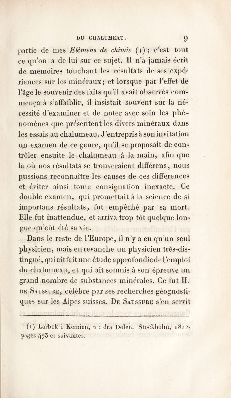 partie de mes E lé mens de chimie (i) ; c’est tout ce qu’on a de lui sur ce sujet. Il n’a jamais écrit de mémoires touchant les résultats de ses expé- riences sur les minéraux; et lorsque par l’effet de l’âge le souvenir des faits qu’il avait observés com- mença à s’affaiblir, il insistait souvent sur la né- cessité d’examiner et de noter avec soin les phé- nomènes que présentent les divers minéraux dans les essais au chalumeau. J’entrepris à soninvitation un examen de ce genre, qu’il se proposait de con- trôler ensuite le chalumeau à la main, afin que là où nos résultats se trouveraient différens, nous pussions reconnaître les causes de ces différences et éviter ainsi toute consignation inexacte. Ce double examen, qui promettait à la science de si importans résultats, fut empêché par sa mort. Elle fut inattendue, et arriva trop tôt quelque lon- gue qu’eût été sa vie. Dans le reste de l’Europe, il n’y a eu qu’un seul physicien, mais en revanche un physicien très-dis- tingué, qui ait fait une étude approfondie de l’emploi du chalumeau, et qui ait soumis à son épreuve un grand nombre de substances minérales. Ce fut H. de Saussure, célèbre par ses recherches géognosti- ques sur les Alpes suisses. De Saussure s’en servit (1) Larbok i Remien, 2 : dra Delen. Stockholm, 1812, pages 473 et suivantes.