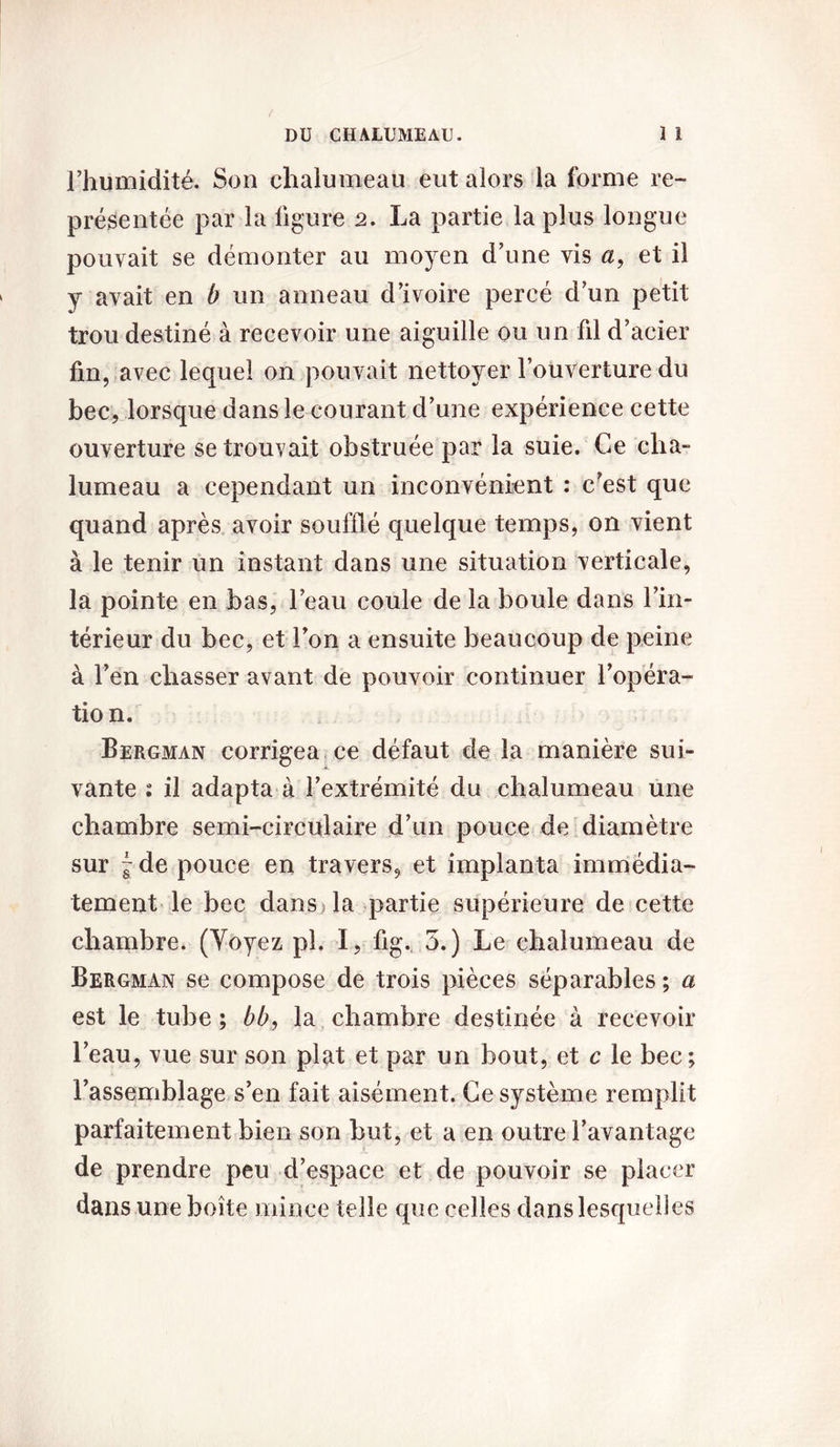 l’humidité. Son chalumeau eut alors la forme re- présentée par la ligure 2. La partie la plus longue pouvait se démonter au moyen d’une vis a, et il y avait en b un anneau d’ivoire percé d’un petit trou destiné à recevoir une aiguille ou un fil d’acier fin, avec lequel on pouvait nettoyer l’ouverture du bec, lorsque dans le courant d’une expérience cette ouverture se trouvait obstruée par la suie. Ce cha- lumeau a cependant un inconvénient : c’est que quand après avoir soufflé quelque temps, on vient à le tenir un instant dans une situation verticale, la pointe en bas, l’eau coule de la boule dans l’in- térieur du bec, et l’on a ensuite beaucoup de peine à l’en chasser avant de pouvoir continuer l’opéra- tion. Bergman corrigea ce défaut de la manière sui- vante : il adapta à l’extrémité du chalumeau une chambre semi-circulaire d’un pouce de diamètre sur ~ de pouce en travers, et implanta immédia- tement le bec dans la partie supérieure de cette chambre. (Yoyez pl. I, fig. 5.) Le chalumeau de Bergman se compose de trois pièces séparables ; a est le tube ; bb, la chambre destinée à recevoir l’eau, vue sur son plat et par un bout, et c le bec; l’assemblage s’en fait aisément. Ce système remplit parfaitement bien son but, et a en outre l’avantage de prendre peu d’espace et de pouvoir se placer dans une boîte mince telle que celles dans lesquelles