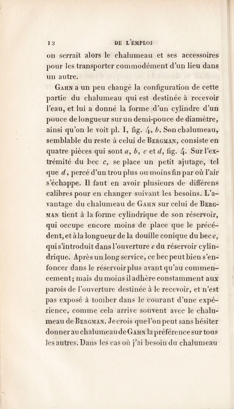 on serrait alors le chalumeau et ses accessoires pour les transporter commodément d’un lieu dans un autre. Gahn a un peu changé la configuration de cette partie du chalumeau qui est destinée à recevoir l'eau, et lui a donné la forme d'un cylindre d’un pouce de longueur sur un demi-pouce de diamètre, ainsi qu’on le voit pi. I, fig. 4? b. Son chalumeau, semblable du reste à celui de Bergman, consiste en quatre pièces qui sont a, b, c et d, fig. 4- Sur l’ex- trémité du bec c, se place un petit ajutage, tel que d, percé d'un trou plus ou moins fin par où l’air s’échappe. Il faut en avoir plusieurs de différens calibres pour en changer suivant les besoins. L’a- vantage du chalumeau de Gahn sur celui de Berg- man tient à la forme cylindrique de son réservoir, qui occupe encore moins de place que le précé- dent, et à la longueur de la douille conique du bec e, qui s’introduit dans l’ouverture cdu réservoir cylin- drique. Après un long service, ce bec peut bien s’en- foncer dans le réservoir plus avant qu’au commen- cement; mais du moins il adhère constamment aux parois de l’ouverture destinée à le recevoir, et n’est pas exposé à tomber dans le courant d’une expé- rience, comme cela arrive souvent avec le chalu- meau de Bergman. Je crois que l’on peut sans hésiter donner au chalumeau de Gahn la préférence sur tous les autres. Dans les cas où j’ai besoin du chalumeau