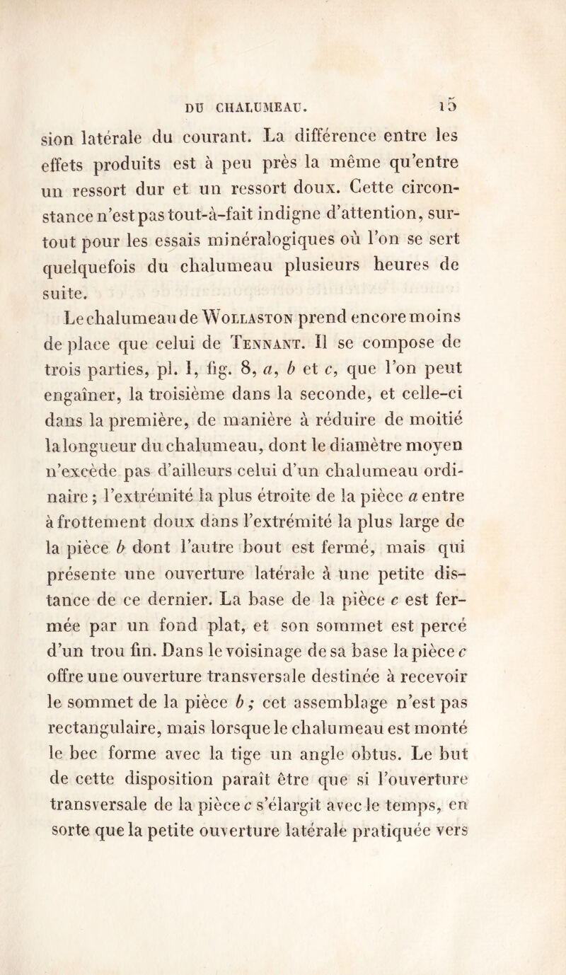 sion latérale du courant. La différence entre les effets produits est à peu près la même qu’entre un ressort dur et un ressort doux. Cette circon- stance n’est pas tout-à-fait indigne d’attention, sur- tout pour les essais minéralogiques où l’on se sert quelquefois du chalumeau plusieurs heures de suite. Le chalumeau de Wollaston prend encore moins de place que celui de Tennant. Il se compose de trois parties, pi. I, fig. B, a, b et c, que l’on peut engaîner, la troisième dans la seconde, et celle-ci dans la première, de manière à réduire de moitié la longueur du chalumeau, dont le diamètre moyen n’excède pas d’ailleurs celui d’un chalumeau ordi- naire ; l’extrémité la plus étroite de la pièce a entre à frottement doux dans l’extrémité la plus large de la pièce b dont l’autre bout est fermé, mais qui présente une ouverture latérale à une petite dis- tance de ce dernier. La base de la pièce c est fer- mée par un fond plat, et son sommet est percé d’un trou fin. Dans le voisinage de sa base la pièce c offre une ouverture transversale destinée à recevoir le sommet de la pièce b ; cet assemblage n’est pas rectangulaire, mais lorsque le chalumeau est monté le bec forme avec la tige un angle obtus. Le but de cette disposition paraît être cpie si l’ouverture transversale de la pièce c s’élargit avec le temps, en sorte que la petite ouverture latérale pratiquée vers