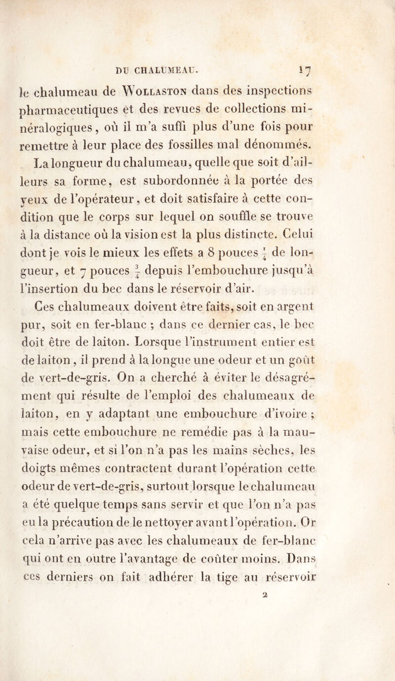 J J le chalumeau de Wollaston dans des inspections pharmaceutiques et des revues de collections mi- néralogiques , où il m’a suffi plus d’une fois pour remettre à leur place des fossilles mal dénommés. La longueur du chalumeau, quelle que soit d’ail- leurs sa forme, est subordonnée à la portée des yeux de l’opérateur, et doit satisfaire à cette con- dition que le corps sur lequel on souffle se trouve à la distance où la vision est la plus distincte. Celui dont je vois le mieux les effets a 8 pouces ^ de lon- gueur, et 7 pouces ~ depuis l’embouchure jusqu’à l’insertion du bec dans le réservoir d’air. Ces chalumeaux doivent être faits, soit en argent pur, soit en fer-blanc ; dans ce dernier cas, le bec doit être de laiton. Lorsque l’instrument entier est de laiton, il prend à la longue une odeur et un goût de vert-de-gris. On a cherché à éviter le désagré- ment qui résulte de l’emploi des chalumeaux de laiton, en y adaptant une embouchure d’ivoire ; mais cette embouchure ne remédie pas à la mau- vaise odeur, et si l’on n’a pas les mains sèches, les doigts mêmes contractent durant l’opération cette odeur de vert-de-gris, surtout lorsque le chalumeau a été quelque temps sans servir et que l’on n’a pas eu la précaution de le nettoyer avant l’opération. Or cela n’arrive pas avec les chalumeaux de fer-blanc qui ont en outre l’avantage de coûter moins. Dans ces derniers on fait adhérer la tige au réservoir