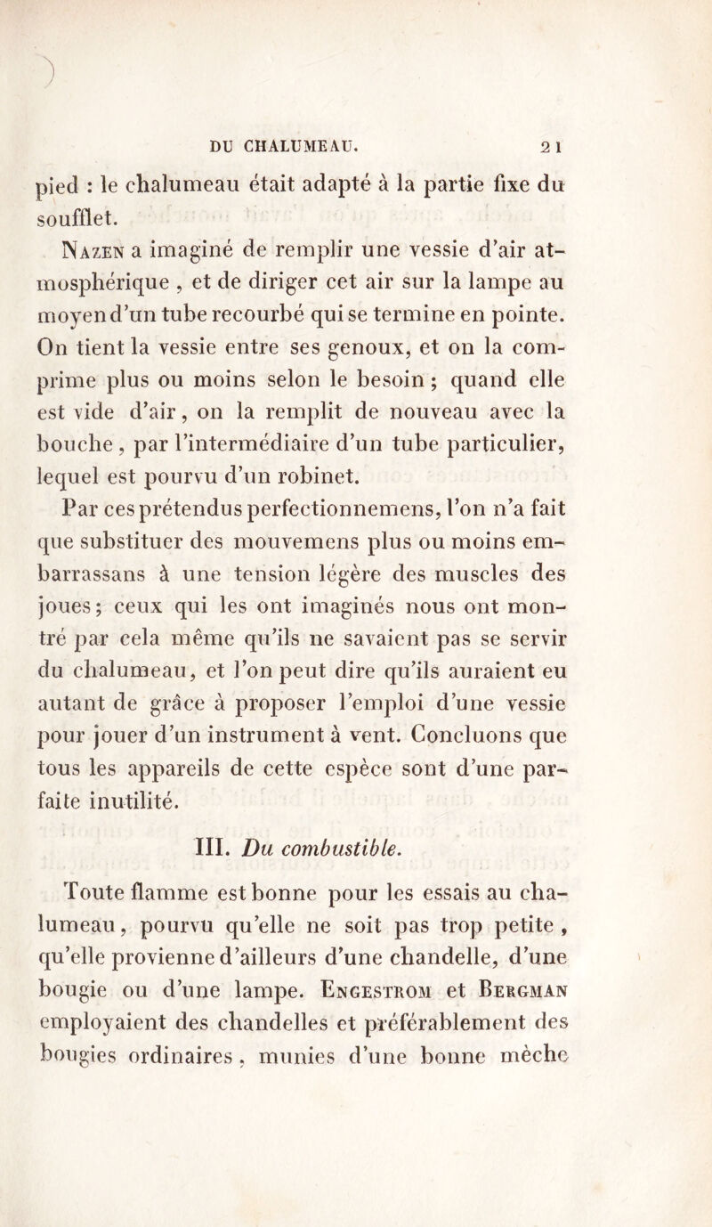 pied : le chalumeau était adapté à la partie fixe du soufflet. Nazen a imaginé de remplir une vessie d’air at- mosphérique , et de diriger cet air sur la lampe au moyen d’un tube recourbé qui se termine en pointe. On tient la vessie entre ses genoux, et on la com- prime plus ou moins selon le besoin ; quand elle est vide d’air, on la remplit de nouveau avec la bouche, par l’intermédiaire d’un tube particulier, lequel est pourvu d’un robinet. Par ces prétendus perfectionnemens, l’on n’a fait que substituer des mouvemens plus ou moins em- barrassans à une tension légère des muscles des joues; ceux qui les ont imaginés nous ont mon- tré par cela même qu’ils ne savaient pas se servir du chalumeau, et l’on peut dire qu’ils auraient eu autant de grâce à proposer l’emploi d’une vessie pour jouer d’un instrument à vent. Concluons que tous les appareils de cette espèce sont d’une par- faite inutilité. III. Du combustible. Toute flamme est bonne pour les essais au cha- lumeau, pourvu quelle ne soit pas trop petite, qu’elle provienne d’ailleurs d’une chandelle, d’une bougie ou d’une lampe. Engestrom et Bergman employaient des chandelles et préférablement des bougies ordinaires , munies d’une bonne mèche