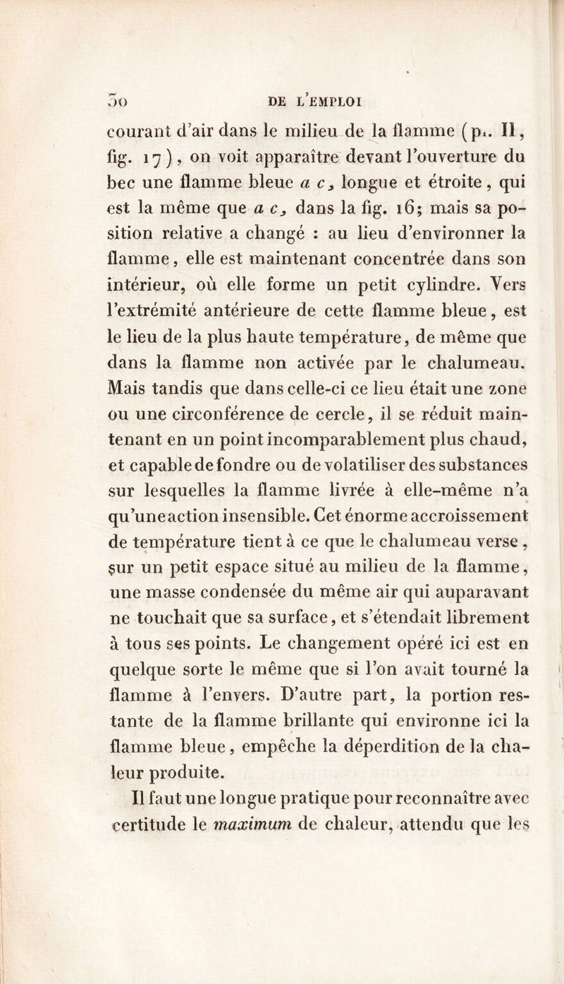 courant d’air dans le milieu de la flamme (p^. Il, fig. 17 ), on voit apparaître devant l'ouverture du bec une flamme bleue a c, longue et étroite, qui est la même que a c, dans la fig. 16; mais sa po- sition relative a changé : au lieu d'environner la flamme, elle est maintenant concentrée dans son intérieur, où elle forme un petit cylindre. Vers l’extrémité antérieure de cette flamme bleue, est le lieu de la plus haute température, de même que dans la flamme non activée par le chalumeau. Mais tandis que dans celle-ci ce lieu était une zone ou une circonférence de cercle, il se réduit main- tenant en un point incomparablement plus chaud, et capable de fondre ou de volatiliser des substances sur lesquelles la flamme livrée à elle-même n'a qu’uneaction insensible. Cet énorme accroissement de température tient à ce que le chalumeau verse , çur un petit espace situé au milieu de la flamme, une masse condensée du même air qui auparavant ne touchait que sa surface, et s'étendait librement à tous ses points. Le changement opéré ici est en quelque sorte le même que si l'on avait tourné la flamme à l'envers. D'autre part, la portion res- tante de la flamme brillante qui environne ici la flamme bleue, empêche la déperdition de la cha- leur produite. Il faut une longue pratique pour reconnaître avec certitude le maximum de chaleur, attendu que les