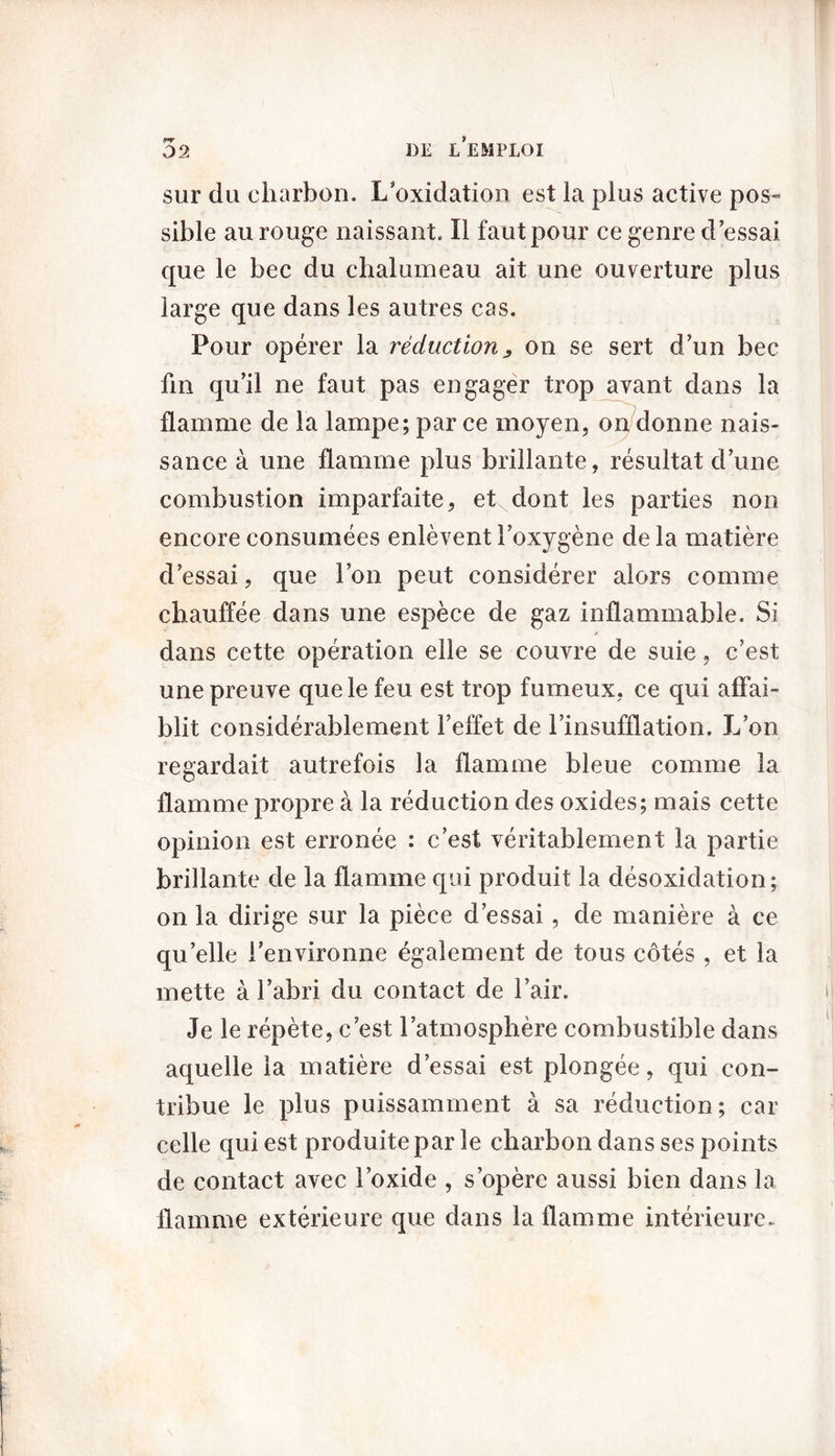 sur du charbon. L’oxidation est la plus active pos- sible au rouge naissant. Il faut pour ce genre d’essai que le bec du chalumeau ait une ouverture plus large que dans les autres cas. Pour opérer la réduction ^ on se sert d’un bec fin qu’il ne faut pas engager trop avant dans la flamme de la lampe; par ce moyen, on donne nais- sance à une flamme plus brillante, résultat d’une combustion imparfaite, et dont les parties non encore consumées enlèvent l’oxygène delà matière d’essai, que l’on peut considérer alors comme chauffée dans une espèce de gaz inflammable. Si j dans cette opération elle se couvre de suie, c’est une preuve que le feu est trop fumeux, ce qui affai- blit considérablement l’effet de l’insufflation. L’on regardait autrefois la flamme bleue comme la flamme propre à la réduction des oxides; mais cette opinion est erronée : c’est véritablement la partie brillante de la flamme qui produit la désoxidation; on la dirige sur la pièce d’essai, de manière à ce qu’elle l’environne également de tous côtés , et la mette à l’abri du contact de l’air. Je le répète, c’est l’atmosphère combustible dans aquelle la matière d’essai est plongée, qui con- tribue le plus puissamment à sa réduction; car celle qui est produite par le charbon dans ses points de contact avec l’oxide , s’opère aussi bien dans la flamme extérieure que dans la flamme intérieure.