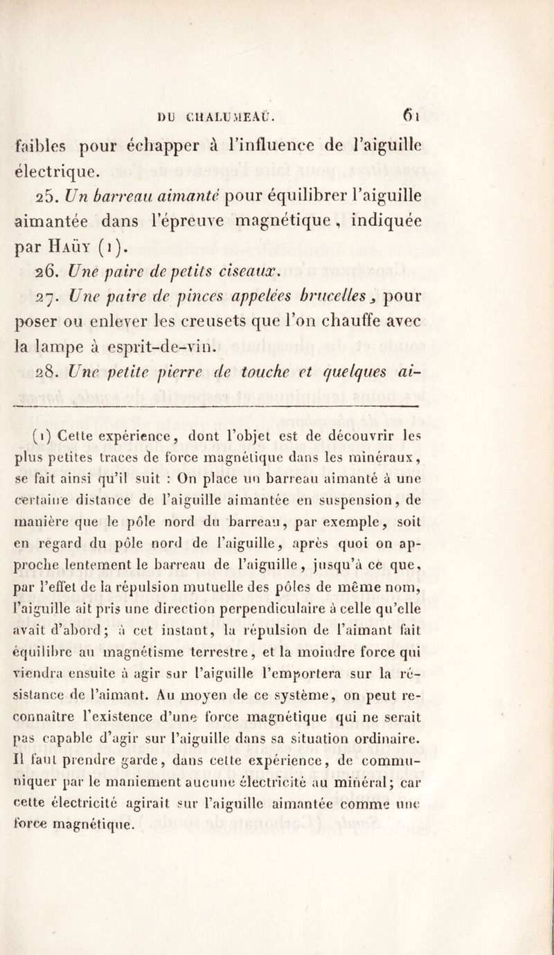 faibles pour échapper à l'influence de l’aiguille électrique. 25. Un barreau aimanté pour équilibrer l’aiguille aimantée dans l’épreuve magnétique, indiquée par Haüy ( i ). 26. Une paire de petits ciseaux. 27. Une paire de pinces appelées brucelles „ pour poser ou enlever les creusets que l’on chauffe avec la lampe à esprit-de-vin. 28. Une petite pierre de touche et quelques ai- (1) Cette expérience, dont l’objet est de découvrir les plus petites traces de force magnétique dans les minéraux, se fait ainsi qu’il suit : On place un barreau aimanté à une certaine distance de l’aiguille aimantée en suspension, de manière que le pôle nord du barreau, par exemple, soit en regard du pôle nord de l’aiguille, après quoi on ap- proche lentement le barreau de l’aiguille, jusqu’à ce que, par l’effet de la répulsion mutuelle des pôles de même nom, l’aiguille ait pris une direction perpendiculaire à celle qu’elle avait d’abord ; à cet instant, la répulsion de l’aimant fait équilibre au magnétisme terrestre, et la moindre force qui viendra ensuite à agir sur l’aiguille l’emportera sur la ré- sistance de l’aimant. Au moyen de ce système, on peut re- connaître l’existence d’une force magnétique qui ne serait pas capable d’agir sur l’aiguille dans sa situation ordinaire. Ï1 faut prendre garde, dans cette expérience, de commu- niquer par le maniement aucune électricité au minéral; car cette électricité agirait sur l’aiguille aimantée comme une force magnétique.