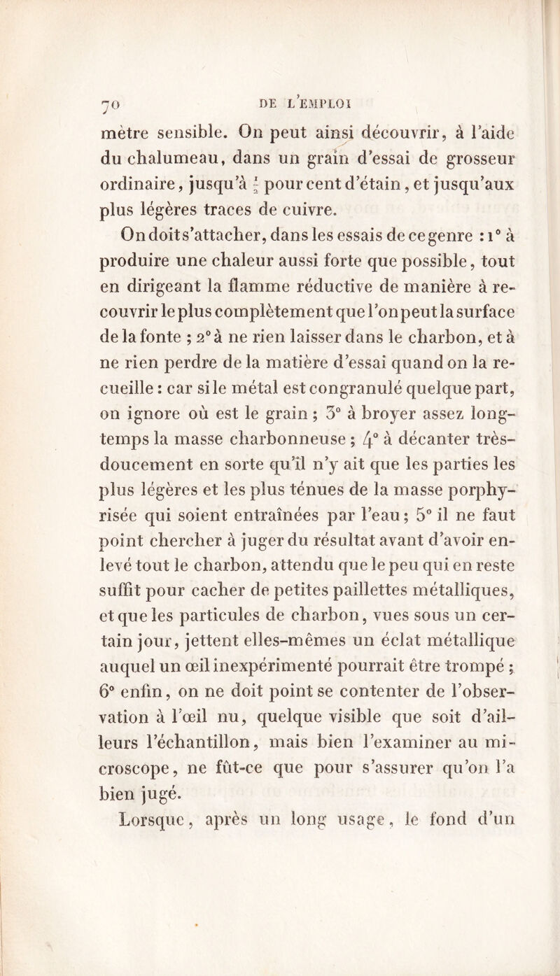 mètre sensible. On peut ainsi découvrir, à laide du chalumeau, dans un grain d'essai de grosseur ordinaire, jusqua - pour cent d'étain, et jusqu'aux plus légères traces de cuivre. On doit s’attacher, dans les essais de ce genre :i° à produire une chaleur aussi forte que possible, tout en dirigeant la flamme réductive de manière à re- couvrir le plus complètement que 1 on peut la surface de la fonte ; 2° à ne rien laisser dans le charbon, et à ne rien perdre de la matière d'essai quand on la re- cueille : car si le métal est congranulé quelque part, on ignore où est le grain ; 5° à broyer assez long- temps la masse charbonneuse ; 4° à décanter très- doucement en sorte qu'il n’y ait que les parties les plus légères et les plus ténues de la masse porphy- risée qui soient entraînées par l'eau ; 5° il ne faut point chercher à juger du résultat avant d'avoir en- levé tout le charbon, attendu que le peu qui en reste suffit pour cacher de petites paillettes métalliques, et que les particules de charbon, vues sous un cer- tain jour, jettent elles-mêmes un éclat métallique auquel un œil inexpérimenté pourrait être trompé ; 6° enfin, on ne doit point se contenter de l'obser- vation à l'œil nu, quelque visible que soit d'ail- leurs l’échantillon, mais bien l’examiner au mi- croscope, ne fût-ce que pour s’assurer qu’on l’a bien jugé. Lorsque, après un long usage, le fond d’un