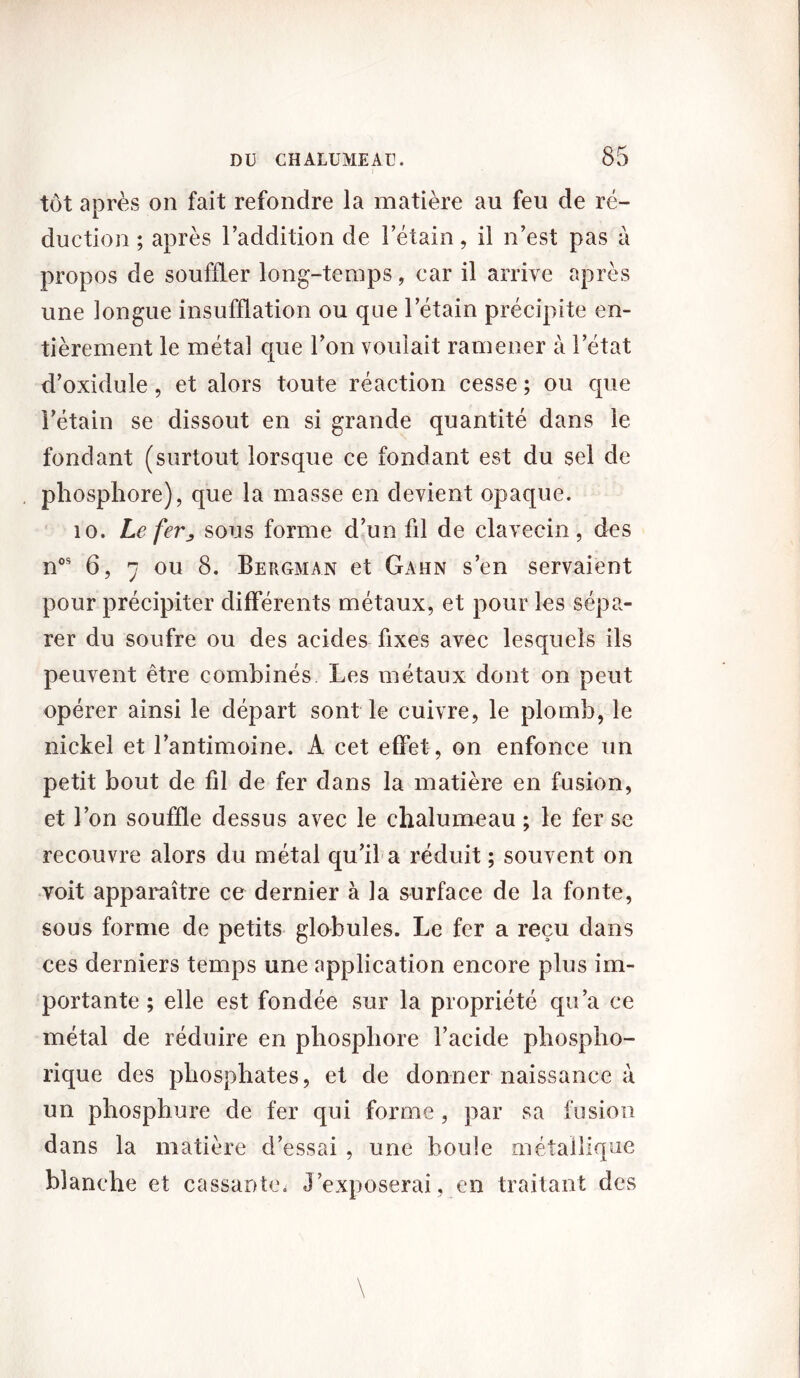 tôt après on fait refondre la matière au feu de ré- duction ; après l’addition de l’étain, il n’est pas à propos de souffler long-temps, car il arrive après une longue insufflation ou que l’étain précipite en- tièrement le métal que l’on voulait ramener à l’état d’oxidule, et alors toute réaction cesse ; ou que i’étain se dissout en si grande quantité dans le fondant (surtout lorsque ce fondant est du sel de phosphore), que la masse en devient opaque. 10. Le fer j, sous forme d’un fil de clavecin, des nos 6, 7 ou 8. Bergman et Gahn s’en servaient pour précipiter différents métaux, et pour les sépa- rer du soufre ou des acides fixes avec lesquels ils peuvent être combinés. Les métaux dont on peut opérer ainsi le départ sont le cuivre, le plomb, le nickel et l’antimoine. A cet effet, on enfonce un petit bout de fil de fer dans la matière en fusion, et l’on souffle dessus avec le chalumeau ; le fer sc recouvre alors du métal qu’il a réduit ; souvent on voit apparaître ce dernier à la surface de la fonte, sous forme de petits globules. Le fer a reçu dans ces derniers temps une application encore plus im- portante ; elle est fondée sur la propriété qu’a ce métal de réduire en phosphore l’acide phospho- rique des phosphates, et de donner naissance à un phosphure de fer qui forme, par sa fusion dans la matière d’essai , une boule métallique blanche et cassantes J’exposerai, en traitant des