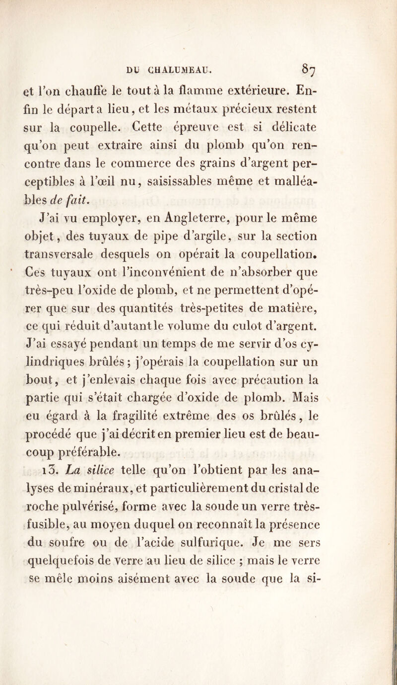 et Ton chauffe le tout à la flamme extérieure. En- fin le départa lieu, et les métaux précieux restent sur la coupelle. Cette épreuve est si délicate qu’on peut extraire ainsi du plomb qu’on ren- contre dans le commerce des grains d’argent per- ceptibles à l’œil nu, saisissables même et malléa- bles de fait. J’ai vu employer, en Angleterre, pour le même objet, des tuyaux de pipe d’argile, sur la section transversale desquels on opérait la coupellation. Ces tuyaux ont l’inconvénient de n’absorber que très-peu l’oxide de plomb, et ne permettent d’opé- rer que sur des quantités très-petites de matière, ce qui réduit d’autant le volume du culot d’argent. J’ai essayé pendant un temps de me servir d’os cy- lindriques brûlés; j’opérais la coupellation sur un bout, et j’enlevais chaque fois avec précaution la partie qui s’était chargée d’oxide de plomb. Mais eu égard à la fragilité extrême des os brûlés, le procédé que j’ai décrit en premier lieu est de beau- coup préférable. i3. La silice telle qu’on l’obtient parles ana- lyses de minéraux, et particulièrement du cristal de roche pulvérisé, forme avec la soude un verre très- fusible, au moyen duquel on reconnaît la présence du soufre ou de l’acide sulfurique. Je me sers quelquefois de verre au lieu de silice ; mais le verre se mêle moins aisément avec la soude que la si-