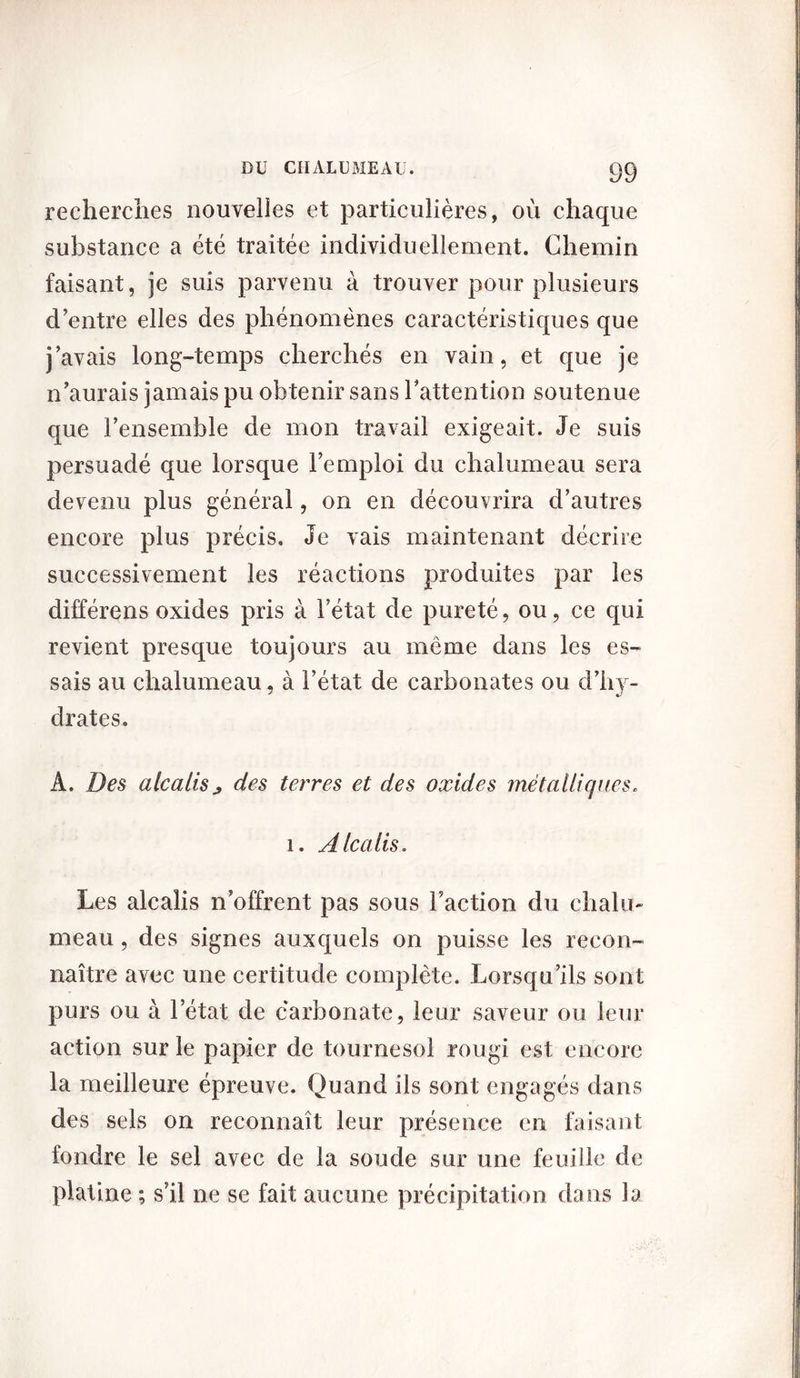 recherches nouvelles et particulières, ou chaque substance a été traitée individuellement. Chemin faisant, je suis parvenu à trouver pour plusieurs d’entre elles des phénomènes caractéristiques que j’avais long-temps cherchés en vain, et que je n’aurais jamais pu obtenir sans l’attention soutenue que l’ensemble de mon travail exigeait. Je suis persuadé que lorsque l’emploi du chalumeau sera devenu plus général, on en découvrira d’autres encore plus précis. Je vais maintenant décrire successivement les réactions produites par les différens oxides pris à l’état de pureté, ou, ce qui revient presque toujours au même dans les es- sais au chalumeau, à l’état de carbonates ou d’hy- drates. A. Des alcalis ; des terres et des oxides métalliques. 1. Alcalis. Les alcalis n’offrent pas sous Faction du chalu- meau , des signes auxquels on puisse les recon- naître avec une certitude complète. Lorsqu’ils sont purs ou à l’état de carbonate, leur saveur ou leur action sur le papier de tournesol rougi est encore la meilleure épreuve. Quand ils sont engagés dans des sels on reconnaît leur présence en faisant fondre le sel avec de la soude sur une feuille de platine ; s’il ne se fait aucune précipitation dans la