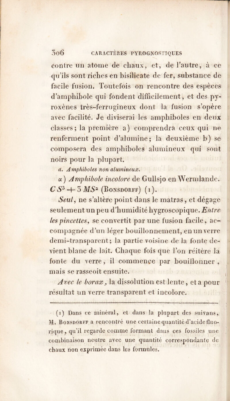 contre un atome de chaux, et, de l’autre, à ce qu’ils sont riches en bisilicate de fer, substance de facile fusion. Toutefois on rencontre des espèces d’amphibole qui fondent difficilement, et des py- roxènes très-ferrugineux dont la fusion s’opère avec facilité. Je diviserai les amphiboles en deux classes; la première a) comprendra ceux qui ne renferment point d’alumine; la deuxième b) se composera des amphiboles alumineux qui sont noirs pour la plupart. d. Amphiboles non alumineux. a) Amphibole incolore de Gullsjo enWermlande. C é>(i) * 3 H- 3 MS2 (Bonsdorff) ( i ). Seul, ne s’altère point dans le matras, et dégage seulement un peu d’humidité hygroscopique. Entre les pincettes, se convertit par une fusion facile, ac- compagnée d’un léger bouillonnement, en un verre demi-transparent; la partie voisine de la fonte de- vient blanc de lait. Chaque fois que l’on réitère la fonte du verre, il commence par bouillonner , mais se rasseoit ensuite. Avec le borax, la dissolution est lente, et a pour résultat un verre transparent et incolore. (i) Dans ce minéral, et dans la plupart des suivans, M. Boksdorff a rencontré une certaine quantité d’acide fluo» rique, qu’il regarde comme formant dans ces fossiles une combinaison neutre avec une quantité correspondante de chaux non exprimée dans les formules.