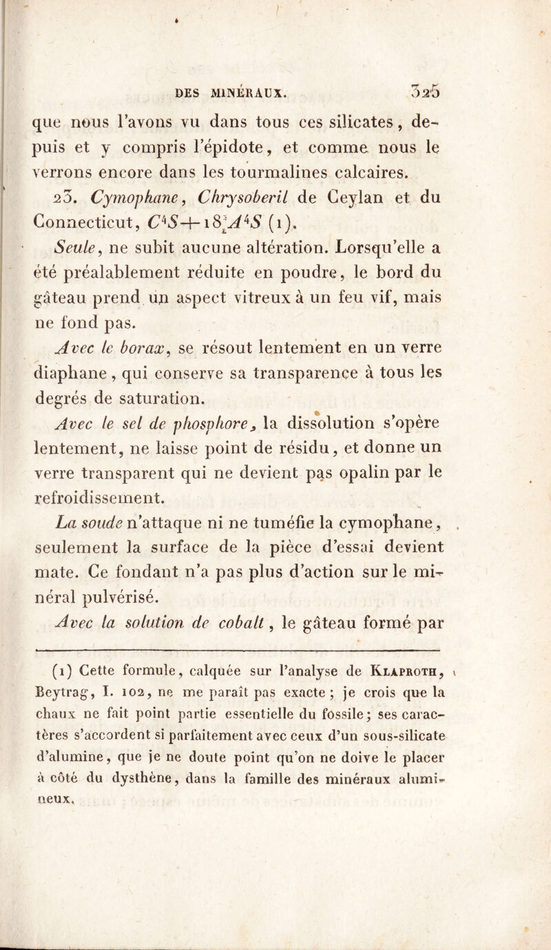 ; * DES MINÉRAUX. 326 que nous l’avons vu dans tous ces silicates, de- puis et y compris l’épidote, et comme nous le verrons encore dans les tourmalines calcaires. 20. Cymophane, Chrysoberü de Ceylan et du Connecticut, C^SA-ifrA^S (1). Seule, ne subit aucune altération. Lorsqu’elle a été préalablement réduite en poudre, le bord du gâteau prend up aspect vitreux à un feu vif, mais ne fond pas. Avec le borax, se résout lentement en un verre /* diaphane, qui conserve sa transparence à tous les degrés de saturation. Avec le sel de phosphore^ la dissolution s’opère lentement, ne laisse point de résidu, et donne un verre transparent qui ne devient pas opalin par le refroidissement. La soude n'attaque ni ne tuméfie la cymophane, seulement la surface de la pièce d’essai devient mate. Ce fondant 11’a pas plus d’action sur le mi- néral pulvérisé. Avec la solution de cobalt, le gâteau formé par (1) Cette formule, calquée sur l’analyse de Klàproth, \ Beytrag, I. 102, ne me paraît pas exacte; je crois que la chaux ne fait point partie essentielle du fossile; ses carac- tères s’accordent si parfaitement avec ceux d’un sous-silicate d’alumine, que je ne doute point qu’on ne doive le placer à côté du dysthène, dans la famille des minéraux alumi- neux.