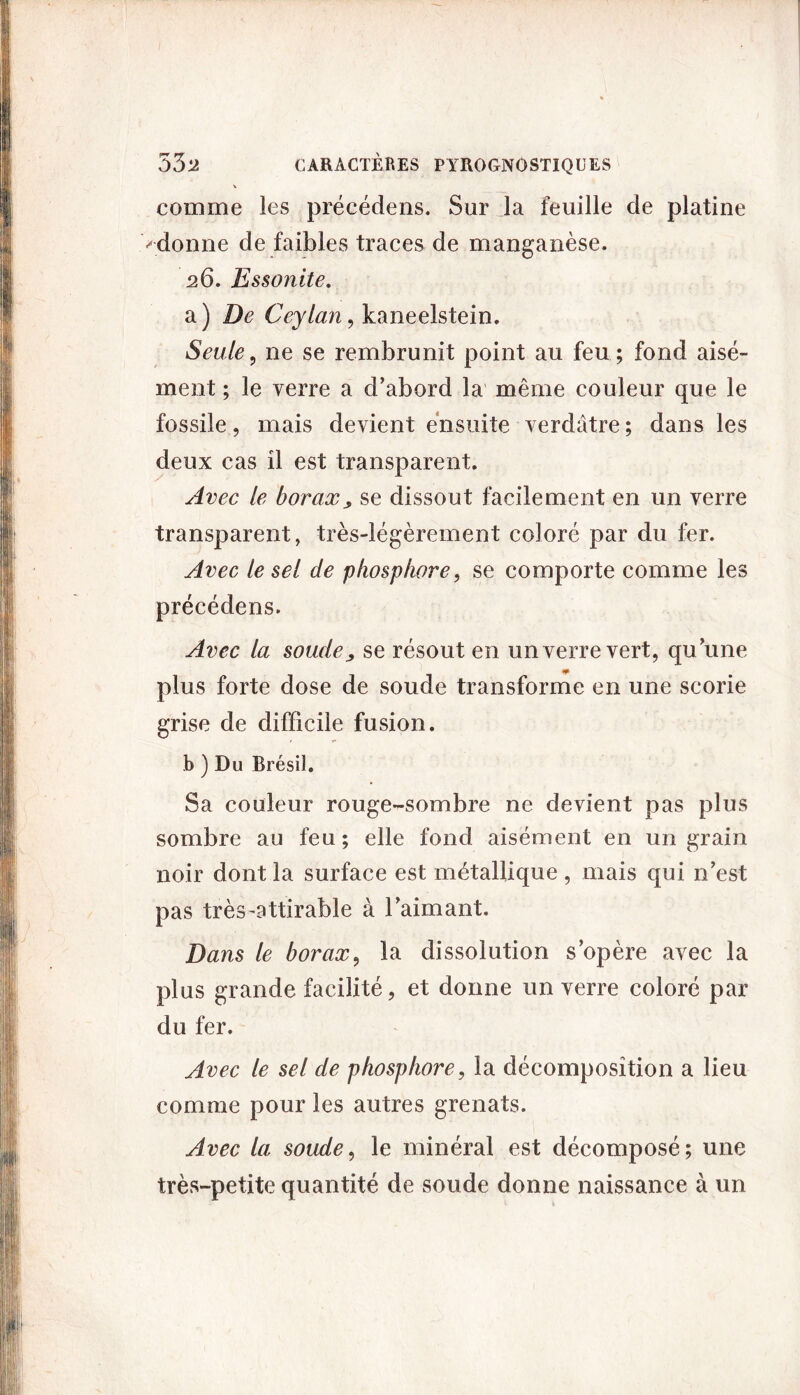 comme les précédens. Sur la feuille de platine '•donne de faibles traces de manganèse. 26. Essonite. a ) De Ceylan, kaneelstein. Seule , ne se rembrunit point au feu ; fond aisé- ment ; le verre a d’abord la même couleur que le fossile, mais devient ensuite verdâtre ; dans les deux cas il est transparent. Avec le borax, se dissout facilement en un verre transparent, très-légèrement coloré par du fer. Avec le sel de phosphore, se comporte comme les précédens. Avec la soude, se résout en un verre vert, qu’une plus forte dose de soude transforme en une scorie grise de difficile fusion. b ) Du Brésil. Sa couleur rouge-sombre ne devient pas plus sombre au feu; elle fond aisément en un grain noir dont la surface est métallique , mais qui n’est pas très-attirable à l’aimant. Dans le borax, la dissolution s’opère avec la plus grande facilité, et donne un verre coloré par du fer. Avec le sel cle phosphore, la décomposition a lieu comme pour les autres grenats. Avec la soude, le minéral est décomposé; une très-petite quantité de soude donne naissance à un