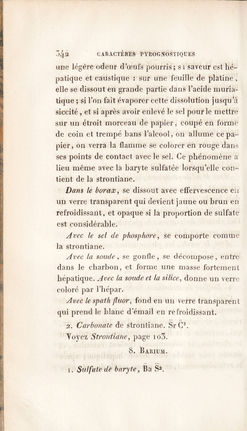 une légère odeur d’œufs pourris; si saveur est hé- patique et caustique : sur une feuille de platine , elle se dissout en grande partie dans l’acide muria- tique ; si l’on fait évaporer cette dissolution jusqu’à siccité , et si après avoir enlevé le sel pour le mettre sur un étroit morceau de papier, coupé en forme de coin et trempé bans l’alcool, on allume ce pa- pier, on verra la flamme se colorer en rouge dans ses points de contact avec le sel. Ce phénomène a lieu même avec la baryte sulfatée lorsqu’elle con- tient de la strontiane. Dans le borax, se dissout avec effervescence en un verre transparent qui devient jaune ou brun en refroidissant, et opaque si la proportion de sulfate est considérable. Avec le set de phosphore, se comporte comme la strontiane. Avec la soude, se gonfle, se décompose, entre dans le charbon, et forme une masse fortement hépatique. Avec la soude et la silice, donne un verre coloré par l’hépar. Avec le spath fluor, fond en un verre transparent qui prend le blanc d’émail en refroidissant. 2. Carbonate de strontiane. SrC3. Voyez Strontiane, page io3. 8. Barium, i. Sulfate de baryte, Ba S2.