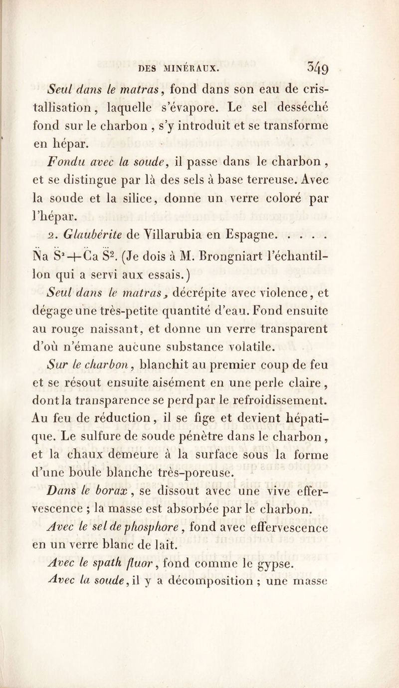 Seul dans le matras, fond dans son eau de cris- tallisation , laquelle s’évapore. Le sel desséché fond sur le charbon , s’y introduit et se transforme en hépar. Fondu avec la soude, il passe dans le charbon , et se distingue par là des sels à base terreuse. Avec la soude et la silice, donne un verre coloré par l’hépar. 2. Glaubérite de Villarubia en Espagne Na S’-q-Ca S2. (Je dois à M. Brongniart l’échantil- lon qui a servi aux essais.) Seul dans le mettras ^ décrépite avec violence, et dégage une très-petite quantité d’eau. Fond ensuite au rouge naissant, et donne un verre transparent d’où n’émane aucune substance volatile. Sur le charbon, blanchit au premier coup de feu et se résout ensuite aisément en une perle claire , dont la transparence se perd par le refroidissement. Au feu de réduction, il se fige et devient hépati- que. Le sulfure de soude pénètre dans le charbon , et la chaux demeure à la surface sous la forme d’une boule blanche très-poreuse. Dans le borax, se dissout avec une vive effer- vescence ; la masse est absorbée par le charbon. Avec le sel de phosphore, fond avec effervescence en un verre blanc de lait. Avec le spath fluor, fond comme le gypse. Avec la soude, i\ y a décomposition ; une masse