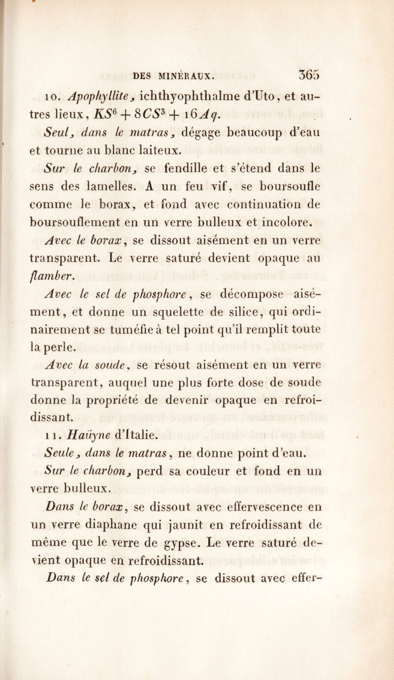 10. Apopkyllite; ichthyophthalme d’Uto, et au- tres lieux, KSG + 8CS* + i6Aq. Seulj dans le matras , dégage beaucoup d’eau et tourne au blanc laiteux. Sur le charbon, se fendille et s’étend dans le sens des lamelles. A un feu vif, se boursoufle comme le borax, et fond avec continuation de boursouflement en un verre bulleux et incolore. Avec le borax, se dissout aisément en un verre transparent. Le verre saturé devient opaque au flamber. Avec le sel de phosphore, se décompose aisé- ment, et donne un squelette de silice, qui ordi- nairement se tuméfie à tel point qu’il remplit toute la perle. Avec la soude, se résout aisément en un verre transparent, auquel une plus forte dose de soude donne la propriété de devenir opaque en refroi- dissant. 11. Haüyne d’Italie. Seule, dans le matras, ne donne point d’eau. Sur le charbon, perd sa couleur et fond en un verre bulleux. Dans le borax, se dissout avec effervescence en un verre diaphane qui jaunit en refroidissant de même que le verre de gypse. Le verre saturé de- vient opaque en refroidissant Dans le sel de phosphore, se dissout avec effer-