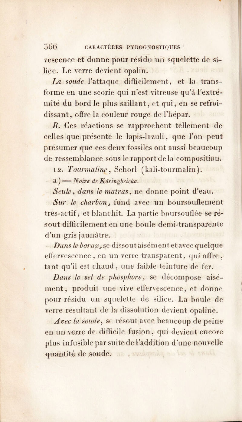 vescence et donne pour résidu un squelette de si- lice. Le verre devient opalin. La soude Fattaque difficilement, et la trans- forme en une scorie qui n’est vitreuse qu’à l’extré- mité du bord le plus saillant, et qui, en se refroi- dissant, offre la couleur rouge de Fhépar. R. Ces réactions se rapprochent tellement de celles que présente le lapis-lazuli, que l’on peut présumer que ces deux fossiles ont aussi beaucoup de ressemblance sous le rapport delà composition. 12. Tourmaline, Schorl (kali-tourmalin). a ) — Noire de Kâringbricka. Seule, dans le matras, ne donne point d’eau. Sur le charbon> fond avec un boursouflement très-actif, et blanchit. La partie boursouflée se ré- sout difficilement en une boule demi-transparente d’un gris jaunâtre. Dans le boraxse dissout aisément et avec quelque effervescence , en un verre transparent, qui offre , tant qu’il est chaud, une faible teinture de fer. Dans le sel de phosphore, se décompose aisé- ment, produit une vive effervescence, et donne pour résidu un squelette de silice. La boule de verre résultant de la dissolution devient opaline. Avec la soude, se résout avec beaucoup de peine en un verre de difficile fusion, qui devient encore plus infusible par suite de l’addition d’une nouvelle quantité de soude.