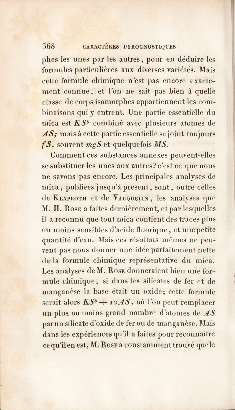 plies les unes par les autres, pour en déduire les formules particulières aux diverses variétés. Mais cette formule chimique n’est pas encore exacte- ment connue, et Ton ne sait pas bien à quelle classe de corps isomorphes appartiennent les com- binaisons qui y entrent. Une partie essentielle du mica est KS3 combiné avec plusieurs atomes de AS; mais à cette partie essentielle se joint toujours fs, souvent mgS et quelquefois MS. Comment ces substances annexes peuvent-elles se substituer les unes aux autres? c’est ce que nous ne savons pas encore. Les principales analyses de mica, publiées jusqu’à présent, sont, outre celles de Klaproth et de Vauquelin , les analyses que M. H. Rose a faites dernièrement, et par lesquelles il a reconnu que tout mica contient des traces plus oii moins sensibles d’acide fluorique, et une petite quantité d’eau. Mais ces résultats mêmes ne peu- vent pas nous donner une idée parfaitement nette de la formule chimique représentative du mica. Les analyses de M. Rose donneraient bien une for- mule chimique, si dans les silicates de fer et de manganèse la base était un oxide; cette formule serait alors KS* 12 AS, où l’on peut remplacer un plus, ou moins grand nombre d’atomes de AS par un silicate d’oxide de fer ou de manganèse. Mais dans les expériences qu’il a faites pour reconnaître ce qu’il en est, M. Rose a constamment trouvé que le