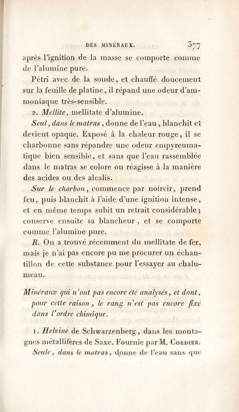 ° J J après l’ignition de la masse se comporte comme de l’alumine pure. Pétri avec de la soude, et chauffé doucemeut sur la feuille de platine, il répand une odeur d’am- moniaque très-sensible. 2. Mellite, inellitate d’alumine. Seul, dans le matras , donne de l’eau , blanchit et devient opaque. Exposé à la chaleur rouge, il se charbonne sans répandre une odeur empyreuma- tique bien sensible, et sans que l’eau rassemblée dans le matras se colore ou réagisse à la manière des acides ou des alcalis. Sur le charbon, commence par noircir, prend feu, puis blanchit à l’aide d’une ignition intense, et en même temps subit un retrait considérable ; conserve ensuite sa blancheur , et se comporte comme l’alumine pure. R. On a trouvé récemment du mellitate de fer, mais je n’ai pas encore pu me procurer un échan- tillon de cette substance pour l’essayer au chalu- meau. Minéraux qui n ont pas encore été analysés, et dont, pour cette raison > le rang n est pas encore fixé dans 1*ordre chimique. 1. Helvine de Schwarzenberg, dans les monta- gnes métallifères de Saxe. Fournie parM. Cordier. Seule, dans le matras, donne de l’eau sans que