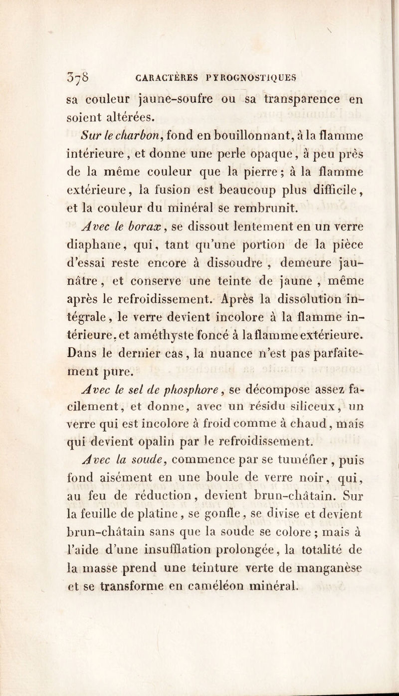 sa couleur jaune-soufre ou sa transparence en soient altérées. Sur le charbon, fond en bouillonnant, à la flamme intérieure , et donne une perle opaque, à peu près de la même couleur que la pierre ; à la flamme extérieure, la fusion est beaucoup plus difficile, et la couleur du minéral se rembrunit. Avec le borax, se dissout lentement en un verre diaphane, qui, tant qu’une portion de la pièce d’essai reste encore à dissoudre , demeure jau- nâtre , et conserve une teinte de jaune , même après le refroidissement. Après la dissolution in- tégrale , le verre devient incolore à la flamme in- térieure, et améthyste foncé à la flamme extérieure. Dans le dernier cas, la nuance n’est pas parfaite- ment pure. Avec le sel de phosphore, se décompose assez fa- cilement, et donne, avec un résidu siliceux, un verre qui est incolore à froid comme à chaud, mais qui devient opalin par le refroidissement. Avec la soude, commence par se tuméfier , puis fond aisément en une boule de verre noir, qui, au feu de réduction, devient brun-châtain. Sur la feuille de platine, se gonfle, se divise et devient brun-châtain sans que la soude se colore ; mais à l’aide d’une insufflation prolongée, la totalité de la masse prend une teinture verte de manganèse et se transforme en caméléon minéral.