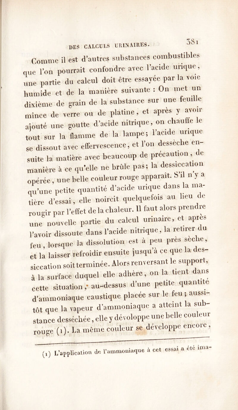 Comme il est d’autres substances combustibles que l’on pourrait confondre avec l’acide urique, une partie du calcul doit être essayée par la voie humide et de la manière suivante : On met un dixième de grain de la substance sur une feuille mince de verre ou de platine, et après y avoir ajouté une goutte d’acide nitrique, on chauffe le tout sur la flamme de la lampe ; l’acide urique se dissout avec effervescence, et l’on desseche en suite Va matière avec beaucoup de précaution , c e manière à ce qu’elle ne brûle pas; la dessiccation opérée, une belle couleur rouge apparaît, b il n > a qu’une petite quantité d’acide urique dans la ma- tière d’essai, elle noircit quelquefois au leu ce rougir par l’effet de la chaleur. 11 faut alors prenc re une nouvelle partie du calcul urinaire, et apres l’avoir dissoute dans l’acide nitrique, la retirer c u feu , lorsque la dissolution est à peu près secbe, et la laisser refroidir ensuite jusqu’à ce que la des- siccation soit terminée. Alors renversant le support, à la surface duquel elle adhère, on la tient dans cette situation,' au-dessus cl une petite quan 1 e d’ammoniaque caustique placée sur le feu ; aussi- tôt que la vapeur d’ammoniaque a atteint la su stance desséchée, elle y développe une belle couleur r0Uge (i). La même couleur se développe encore , ,) L’application de l’ammoniaque à cct essai a été mut-