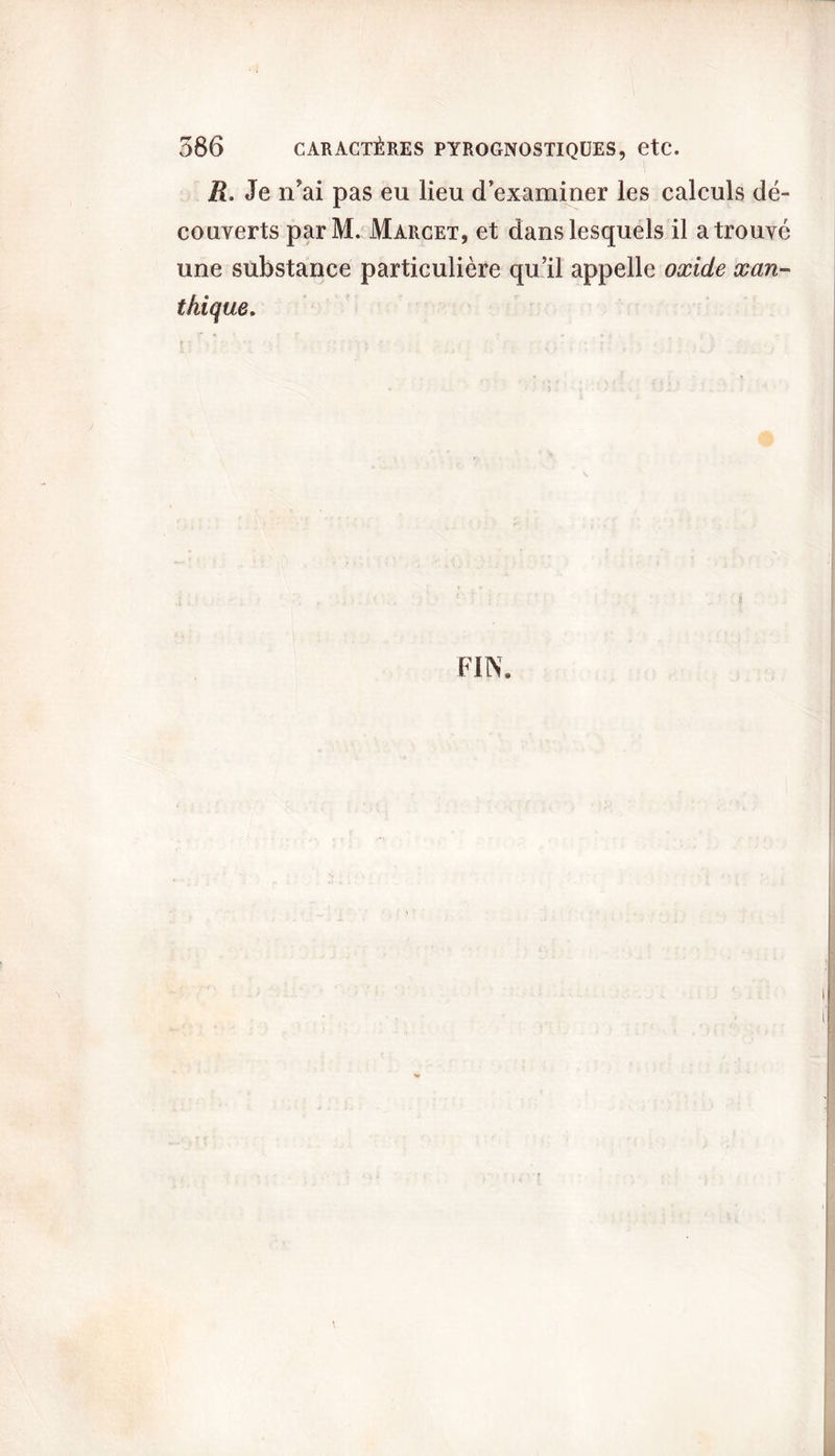 R. Je n'ai pas eu lieu d’examiner les calculs dé- couverts parM. Marcet, et dans lesquels il a trouvé une substance particulière qu’il appelle oxide xan- thique. FIN,