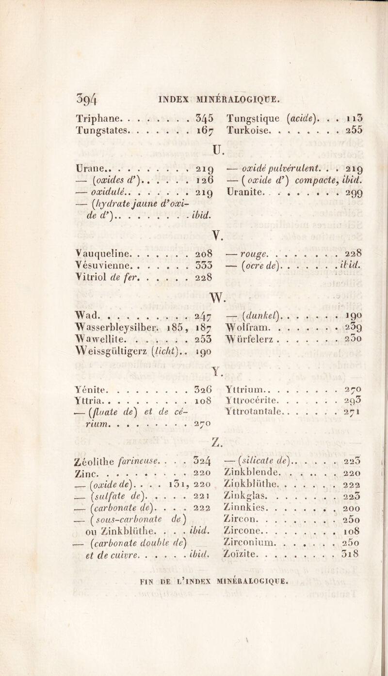 Triphane 345 Tungstique [acide). . . n5 167 Turkoise 255 Tungstates ü. Urane 21g -—oxidé pulvérulent. . . 219 — [oxides d’) 126 —[oxide d’) compacte, ibid. — oxidulé 219 Uranite, 299 — [hydrate jaune d9oxi- de d’) ibid. v. Vauqueîine — rouge. ..... Yésuvienne , . . 333 — [ocre de) Vitriol de fer. . . . w. Wad — [dunkel) Wasserbleysilfaer. j 185 9 187 Wolfram Wawellite. . . . . . . 253 Würfelerz Weissgültigerz [licht).. 190 Y. Yénite . . 326 Yttrium Yttria Yttrocérite . . 293 .— [finale de) et de cé- Yttrotantale , . 271 rium . . 270 Z. Zéolithe farineuse. . . . 324 — [silicate de).. . . pr Zinc. . Zinkblende . . 220 .— [oxide de).... i3i, 220 Zinkblüthe .— (sulfate de). . . Zinkglas — [carbonate de). . . . 222 Zinnkies — [ sous-carbonate de) Zircon ou Zinkblüthe. . . . ibid. Zircone -— [carbonate double de) Zirconium . . 2Ü0 et de cuivre. . . . . . ibid. Zoïzite . . 3i8 FIN l)E l’index MINÉRALOGIQUE.