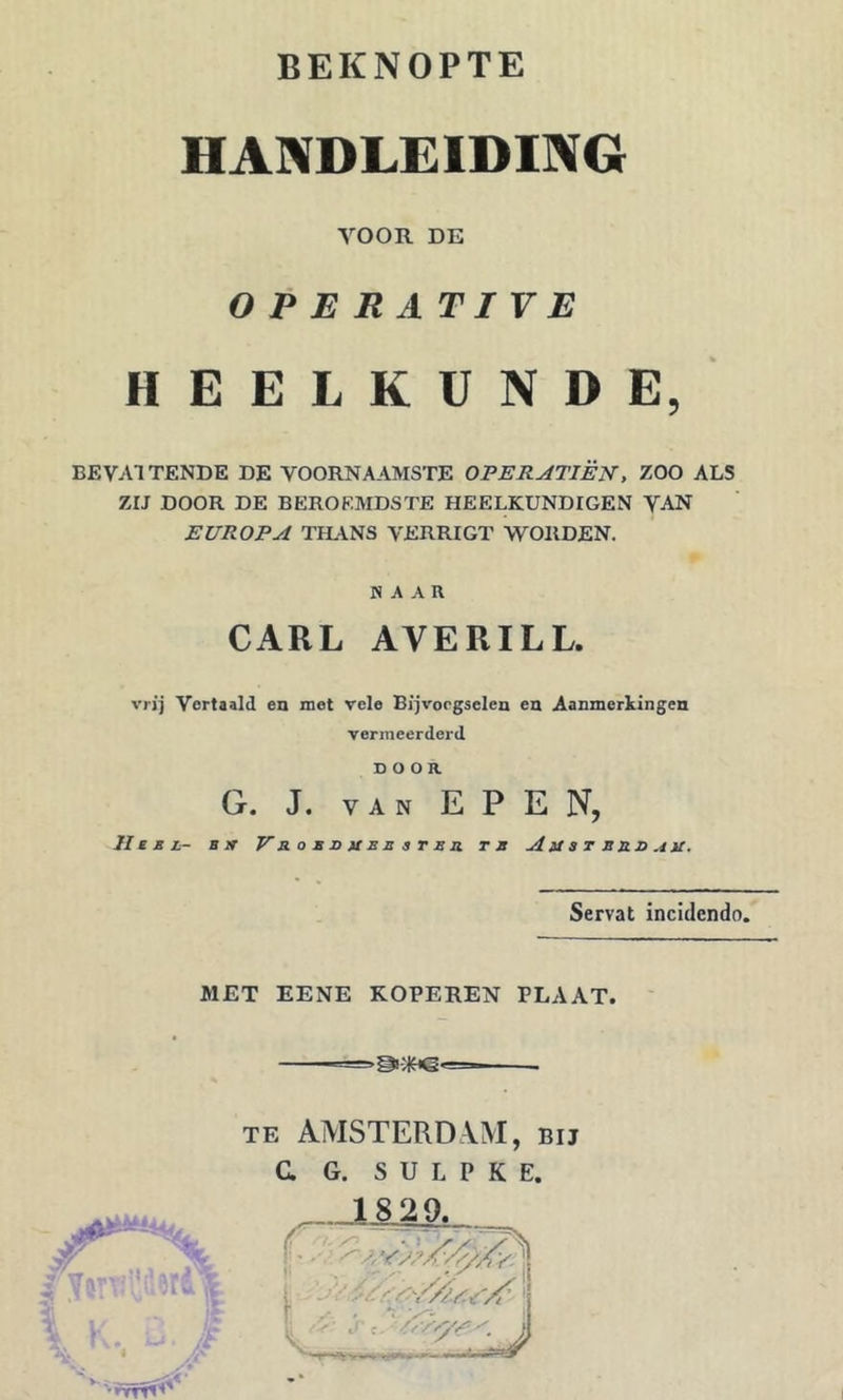 HANDLEIDING VOOR DE OPERATIVE HEELKUNDE, BEVATTENDE DE VOORNAAMSTE OFERATIËN, ZOO ALS ZIJ DOOR DE BEROEMDSTE HEELKUNDIGEN VAN EUROPA TIL\NS VERRIGT WORDEN. HAAR CARL AVERILL. vrij Vertaald en met vele Bijvoegselen en Aanmerkingen vermeerderd DOOR G. J. VAN EPEN, II £ B L- Bit V a. O B U U B B 3 r B O. TB A It 3 T B B O A U. Servat incidendo. MET EENE KOPEREN PLAAT. TE AMSTERDAM, bij C G. S U L P K E. K. xj. \ • A' K AA I j'- * •rvr^’'^