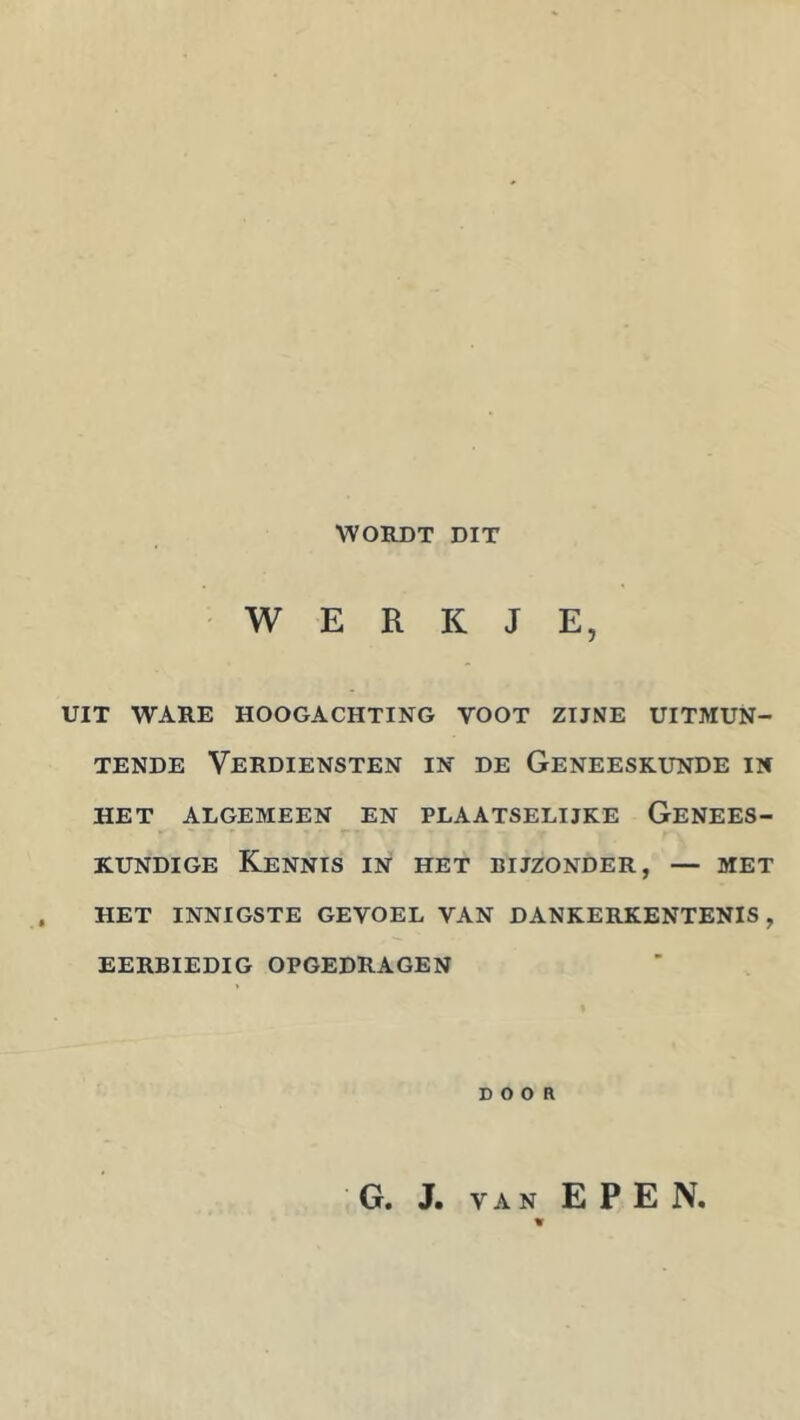 WORDT DIT WERKJE, UIT WARE HOOGACHTING VOOT ZIJNE UITMUN- TENDE Verdiensten in de Geneeskunde in HET algemeen EN PLAATSELIJKE GENEES- KUNDIGE Kennis in het bijzonder, — met HET innigste GEVOEL VAN DANKERKENTENIS, EERBIEDIG OPGEDRAGEN DOOR G. J. VAN EPEN.