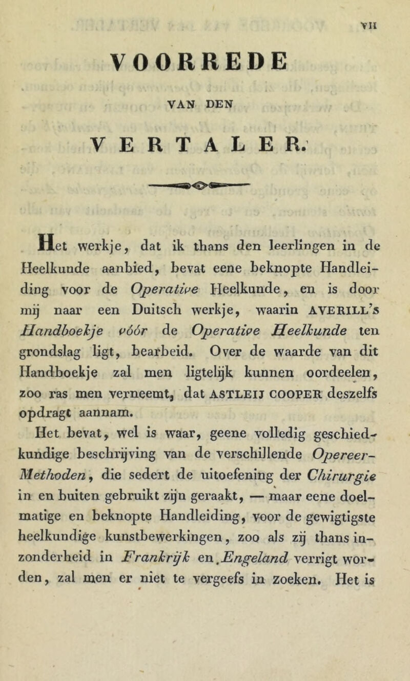 VOORREDE VAN DEN VERTALER. Het werkje, dat ik thans den leerlingen in de Heelkunde aanbied, bevat eene beknopte Handlei- ding voor de Operative Heelkunde, en is door mij naar een Duitsch werkje, waarin AVERILl’s Handboelje vóór de Operative Heelkunde ten grondslag ligt, bearbeid. Over de waarde van dit Handboekje zal men ligtelijk kunnen oordeelen, zoo ras men verneemt, dat astleij cooper deszelfs opdragt aannam. Het bevat, wel is waar, geene volledig geschied- kundige beschrijving van de verschillende Opereer- Methoden, die sedert de uitoefening der Chirurgie in en buiten gebruikt zijn geraakt, — maar eene doel- matige en beknopte Handleiding, voor de gewigtigsie heelkundige kunstbewerkingen, zoo als zij thans in- zonderheid in Frankrijk en.verrigt wor- den , zal men er niet te vergeefs in zoeken. Het is