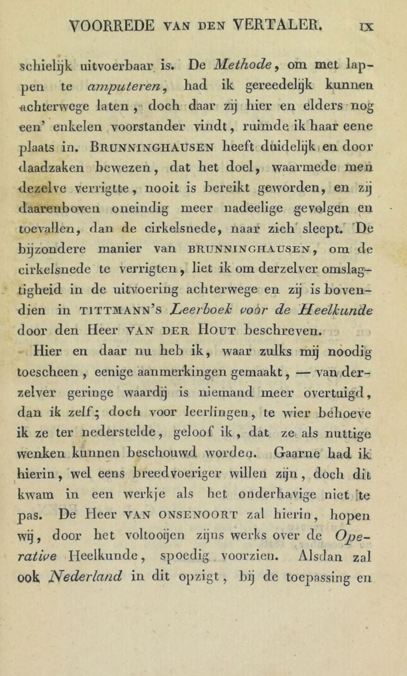 schielijk uitvoerbaar is. De Methode ^ om met lap- pen te amputeren, had ik gereedelijk kunnen achterwege laten, doch daar zij hier en elders nog een’ enkelen voorstander vindt, ruimde ik haar eene plaats in. BrüNNINGHAUSEN heeft duidelijki en door daadzaken bewezen, dat het doel, waarmede; men dezelve verrigtte, nooit is bereikt geworden, en zij daarenboven oneindig meer nadeelige gevolgen en toevallen, dan de cirkelsnede, naar zich'sleept.''De bijzondei’e manier van brunningitausen, om de cii’kelsnede te verrigten, liet ik om derzelver omslag- tigheid in de uitvoering achterwege en zij is boven- dien in tittmann’s Leetboeh i’oór de Meélkiinde door den Heer van der Hout beschreven. • Hier en daar nu heb ik, waar zulks mij nóodig toescheen , eenige aanmerkingen gemaakt, — van der- zelver geringe waardij is niemand meer overtuigd, dan ik zelf* doch voor leerlingen, te wier behoeve ik ze ter nederstelde, geloof ik, dat ze als nuttige wenken kunnen beschouwd worden. Gaaime had ik' hierin, wel eens breedvoeriger willen zijn, doch dit kwam in een werkje als het onderhavige niet 'te pas. De Heer van ONSENOORT zal hierin, hopen wij, door het voltooijen zijns werks over de Ope- rative Heelkunde, spoedig voorzien. Alsdan zal ook Nederland in dit Oj)zigt, bij de toepassing en