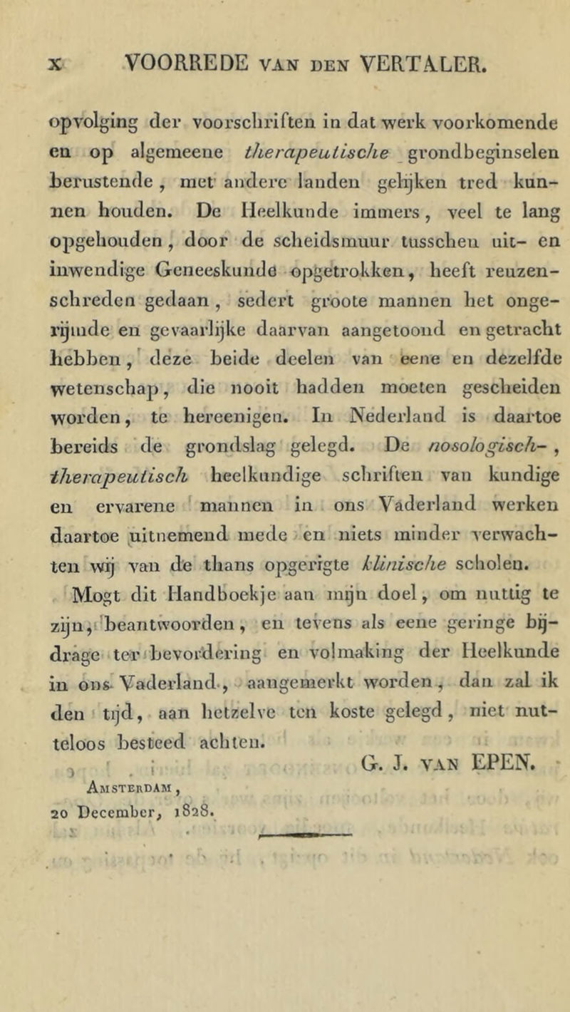 opvolging der voorschriften in dat werk voorkomende en op algemeene therapeutische grondbeginselen berustende , met' andere landen gelijken tred kun- nen houden. De Heelkunde imtnei’s, veel te lang opgehouden , door de scheidsmuur tusscheu uit- en inwendige Geneeskunde opgetrokken, heeft reuzen- schreden gedaan , sedert groote mannen het onge- rijmde en gevaarlijke daarvan aangetooiid en getracht hebben, ^ deze beide deelen van eene en dezelfde wetenschap, die nooit hadden moeten gescheiden worden, te hei’eenigen. In Nederland is daartoe bereids ' de grondslag gelegd. De nosologisch- , therapeutisch heelkundige schriften van kundige en ervarene ^ mannen in ons Vaderland werken daartoe uitnemend mede en niets minder verwach- ten wij van de thans opgerigte klinische scholen. Mogt dit Handboekje aan mgn doel, om nuttig te zijnp beantwoorden, en levens als eene geringe bq- drage ten bevordering en volmaking der Heelkunde in ons-Vaderland-, aangemerkt worden, dan zal ik den I tijd, aan hetzelve ten koste gelegd, niet nut- teloos besteed achten. ^ r I G. J. VAN EPEN. ‘ Amsterdam , 20 December, 1828.