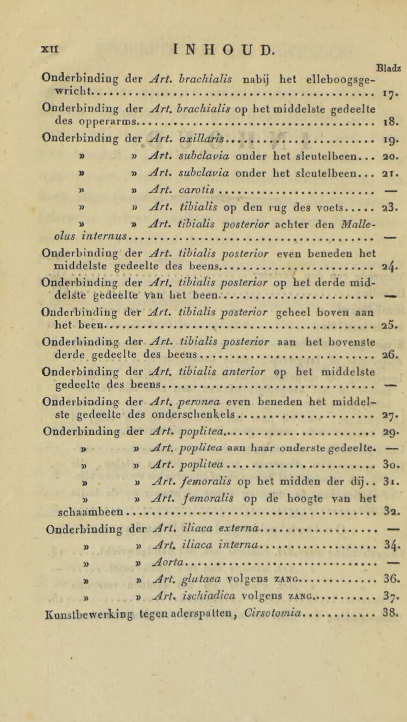 Bladz Onderbinding der Art. hrachiaUs nabij bet elleboogsge- wricbt ij. Onderbinding der Art. brachialis op bet middelste gedeelte des opperarms i8. Onderbinding deT^Art. axillaris 19. » » Art. stibclavia onder bet sleutelbeen... ao. » » Art. subclavia onder bet sleutelbeen... ai. >> » Art. carolls — » » Art. tibialis op den lug des voets a3. » » Art. tibialis posterior achter den Malle- olus internus — Onderbinding der Art. tibialis posterior even beneden bet middelste gedeelte des beens a4. Onderbinding der Art. tibialis posterior op bet derde mid- delste gedeelte Van bet been — Onderbinding der Art. tibialis posterior geheel boven aan bet been aS. Onderbinding der Art. tibialis posterior aan bet bovenste derde gedeelte des beens a6. Onderbinding der Art, tibialis anterior op het middelste gedeelte des beens — Onderbinding der Art, peronea even beneden het middel- ste gedeelte des ondersclieukels a7. Onderbinding der Art. poplilea ag. » » Art, poplitea aan baar onderste gedeelte. — j) » Art. poplitea 3o. » » Art. femoralis op het midden der dij.. 3«. » » Art. femoralis op de hoogte v.in het scbaambeen 3a. Onderbinding der Art. iliaca externa — » » Art, iliaca interna 34* » » Aorta — r> R Art. glutaea volgens zang 36. » » Art, ischiadica volgens zang 87. Kunstbewerking tegen aderspatten, Cirsotomia 38.